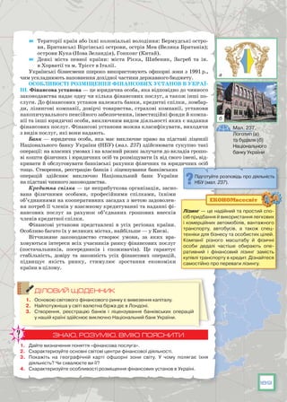 189
	 Території країн або їхні колоніальні володіння: Бермудські остро-
ви, Британські Віргінські острови, острів Мен (Велика Британія);
острови Кука (Нова Зеландія), Гонконг (Китай).
	 Деякі міста певної країни: міста Рієка, Шибеник, Загреб та ін.
в Хорватії та м. Трієст в Італії.
Українські бізнесмени широко використовують офшорні зони з 1991 р.,
чим ускладнюють наповнення дохідної частини державного бюджету.
Особливості розміщення фінансових установ в Украї-
ні. Фінансова установа — це юридична особа, яка відповідно до чинного
законодавства надає одну чи кілька фінансових послуг, а також інші по-
слуги. До фінансових установ належать банки, кредитні спілки, ломбар-
ди, лізингові компанії, довірчі товариства, страхові компанії, установи
накопичувального пенсійного забезпечення, інвестиційні фонди й компа-
нії та інші юридичні особи, виключним видом діяльності яких є надання
фінансових послуг. Фінансові установи можна класифікувати, виходячи
з видів послуг, які вони надають.
Банк — юридична особа, яка має виключне право на підставі ліцензії
Національного банку України (НБУ) (мал. 237) здійснювати сукупно такі
операції: на власних умовах і на власний ризик залучати до вкладів грошо-
ві кошти фізичних і юридичних осіб та розміщувати їх від свого імені, від-
кривати й обслуговувати банківські рахунки фізичних та юридичних осіб
тощо. Створення, реєстрацію банків і ліцензування банківських
операцій здійснює виключно Національний банк України
на підставі чинного законодавства.
Кредитна спілка — це неприбуткова організація, засно-
вана фізичними особами,  професійними спілками, їхніми
об’єднаннями на кооперативних засадах з метою задоволен-
ня потреб її членів у взаємному кредитуванні та наданні фі-
нансових послуг за рахунок об’єднаних грошових внесків
членів кредитної спілки.
Фінансові установи представлені в усіх регіонах країни.
Особливо багато їх у великих містах, найбільше — у Києві.
Вітчизняне законодавство створює умови, за яких вра-
ховуються інтереси всіх учасників ринку фінансових послуг
(постачальників, посередників і споживачів). Це гарантує
стабільність, довіру та законність усіх фінансових операцій,
підвищує якість ринку, стимулює зростання економіки
країни в цілому.
ДІЛОВИЙ ЩОДЕННИК
1.	 Основою світового фінансового ринку є вивезення капіталу.
2.	 Найпотужніша у світі валютна біржа діє в Лондоні.
3.	 Створення, реєстрацію банків і ліцензування банківських операцій
у нашій країні здійснює виключно Національний банк України.
ЗНАЮ, РОЗУМІЮ, ВМІЮ ПОЯСНИТИ
1.	 Дайте визначення поняття «фінансова послуга».
2.	 Схарактеризуйте основні світові центри фінансової діяльності.
3.	 Покажіть на географічній карті офшорні зони світу. У  чому полягає їхня
діяльність? Чи схвалюєте ви її?
4.	 Схарактеризуйте особливості розміщення фінансових установ в Україні.
Підготуйте розповідь про діяльність
НБУ (мал. 237).
Мал. 237.
Логотип (а)
та будівля (б)
Національного
банку України
Лізинг — це надійний та простий спо-
сіб придбання й використання легкових
і комерційних автомобілів, вантажного
транспорту, автобусів, а також спец-
техніки для бізнесу та особистих цілей.
Компанії різного масштабу й фізичні
особи дедалі частіше обирають опе-
ративний і фінансовий лізинг замість
купівлі транспорту в кредит. Дізнайтеся
самостійно про переваги лізингу.
ЕКОНОМвсесвіт
а
б
 