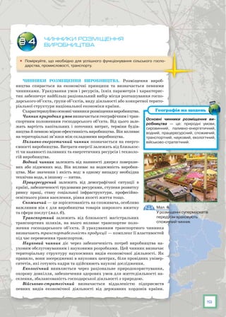 19
Чинники розміщення
виробництва
	 Поміркуйте, що необхідно для успішного функціонування сільського госпо-
дарства, промисловості, транспорту.
Чинники розміщення виробництва. Розміщення вироб­
ництва спирається на економічні принципи та визначається певними
чинниками. Урахування умов і ресурсів, їхніх параметрів і характерис-
тик забезпечує найбільш раціональний вибір місця розташування госпо-
дарського об’єкта, групи об’єктів, виду діяльності або конкретної терито-
ріальної структури національної економіки країни.
Схарактеризуймоосновнічинникирозміщеннявиробництва.
Чинник природних умов визначається географічним і тран-
спортним положенням господарського об’єкта. Від цього зале-
жать вартість капітальних і поточних витрат, терміни будів­
ництва й певною мірою ефективність виробництва. Він впливає
на територіальні зв’язки між складовими виробництва.
Паливно-енергетичний чинник позначається на енерго-
ємності виробництва. Витрати енергії залежать від близькос-
ті чи наявності паливних та енергетичних ресурсів і техноло-
гій виробництва.
Водний чинник залежить від наявності джерел поверхне-
вих або підземних вод. Він впливає на водоємність виробни-
цтва. Має значення і якість вод: в одному випадку необхідна
технічна вода, в іншому — питна.
Працересурсний залежить від демографічної ситуації в
країні, забезпеченості трудовими ресурсами, ступеня розвитку
ринку праці, стану соціальної інфраструктури, професійно-
освітнього рівня населення, рівня якості життя тощо.
Споживчий — це зорієнтованість на споживача, особливо
важливим він є для виробництва товарів широкого вжитку
та сфери послуг (мал. 6).
Транспортний залежить від близькості магістральних
транспортних шляхів, на нього впливає транспортне поло-
ження господарського об’єкта. З урахуванням транспортного чинника
визначають транспортабельність продукції — комплекс її властивостей
під час перевезення транспортом.
Науковий чинник діє через забезпеченість потреб виробництва на-
уковим обслуговуванням і науковими розробками. Цей чинник визначає
територіальну структуру наукоємних видів економічної діяльності. Як
правило, вони зосередженні в наукових центрах, біля провідних універ-
ситетів, які готують кадри та здійснюють наукові дослідження.
Екологічний виявляється через раціональне природокористування,
охорону довкілля, забезпечення здорових умов для життєдіяльності на-
селення, збалансованість господарської діяльності з природою.
Військово-стратегічний визначається віддаленістю підприємств
певних видів економічної діяльності від державних кордонів країни.
§ 4
Основні чинники розміщення ви­
робництва — це: природні умови,
сировинний, паливно-енергетичний,
водний, працересурсний, споживчий,
транспортний, науковий, екологічний,
військово-стратегічний.
Географія на щодень
Мал. 6.
У розміщенні супермаркетів
передусім враховують
споживчий чинник
 