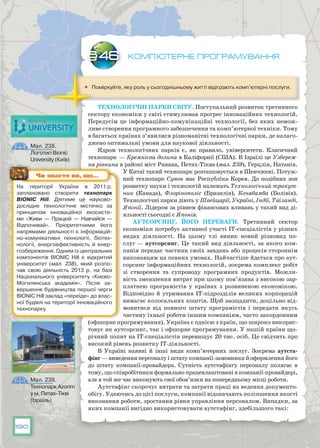 190
Комп’ютерне програмування
	 Поміркуйте, яку роль у сьогоднішньому житті відіграють комп’ютерні послуги.
Технологічні парки світу. Поступальний розвиток третинного
сектору економіки у світі стимулював прогрес інноваційних технологій.
Передусім це інформаційно-комунікаційні технології, без яких немож-
ливе створення програмного забезпечення та комп’ютерної техніки. Тому
в багатьох країнах з’явилися різноманітні технологічні парки, де налаго-
джено оптимальні умови для наукової діяльності.
Ядром технологічних парків є, як правило, університети. Класичний
технопарк — Кремнієва долина в Каліфорнії (США). В Ізраїлі це Узбереж-
на рівнина в районі міст Ранана, Петах-Тіква (мал. 239), Герцлія, Натанія.
У Китаї такий технопарк розташовується в Шенчжені. Потуж-
ний технопарк Сувон має Республіка Корея. До подібних зон
розвитку науки і технологій належать Технологічний трикут-
ник (Канада), Флорінополіс (Бразилія), Кочабамба (Болівія).
Технологічні парки діють у Швейцарії, Україні, Індії, Таїланді,
Японії. Лідером за рівнем фінансових вливань у такий вид ді-
яльності сьогодні є Японія.
Аутсорсинг, його переваги. Третинний сектор
економіки потребує активної участі ІТ-спеціалістів у різних
видах діяльності. На  цьому тлі виник новий різновид по-
слуг — аутсорсинг. Це такий вид діяльності, за якого ком-
панія передає частини своїх завдань або процесів стороннім
виконавцям на певних умовах. Найчастіше йдеться про аут-
сорсинг інформаційних технологій, зокрема комплекс робіт
зі створення та супроводу програмних продуктів. Можли-
вість зменшення витрат при цьому пов’язана з високою зар­
платнею програмістів у країнах з розвиненою економікою.
Відповідно й утримання ІТ-підрозділів великих корпорацій
вимагає колосальних коштів. Щоб заощадити, доцільно від-
мовитися від повного штату програмістів і передати якусь
частину їхньої роботи іншим компаніям, часто закордонним
(офшорне програмування). Україна є однією з країн, що широко викорис-
товує як аутсорсинг, так і офшорне програмування. У нашій країни що-
річний попит на ІТ-спеціалістів перевищує 20 тис. осіб. Це свідчить про
високий рівень розвитку ІТ-діяльності.
В Україні наявні й інші види комп’ютерних послуг. Зокрема аутста-
фінг — виведення персоналу і штату компанії-замовника й оформлення його
до штату компанії-провайдера. Сутність аутстафінгу персоналу полягає в
тому, що співробітники формально працевлаштовані в компанії-провайдері,
але в той же час виконують свої обов’язки на попередньому місці роботи.
Аутстафінг скорочує витрати та затрати праці на ведення документо­
обігу. Удаючись до цієї послуги, компанії відзначають поліпшення якості
виконання роботи, зростання рівня управління персоналом. Випадки, за
яких компанії вигідно використовувати аутстафінг, здебільшого такі:
§46
На території України в 2011 р.
заплановано створити технопарк
BIONIC Hill. Діятиме це науково-
дослідне технологічне містечко за
принципом інноваційної екосисте-
ми «Живи — Працюй — Навчайся —
Відпочивай». Пріоритетними його
напрямами діяльності є інформацій-
но-комунікативні технології, біотех-
нології,  енергоефективність й  енер-
гозбереження. Одним із центральних
компонентів BIONIC Hill є відкритий
університет (мал. 238), який розпо-
чав свою діяльність 2013 р. на базі
Національного університету «Києво-
Могилянська академія». Після за-
вершення будівництва першої черги
BIONIC Hill заклад «переїде» до влас-
ної будівлі на території інноваційного
технопарку.
Чи знаєте ви, що…
Мал. 238.
Логотип Bionic
University (Київ)
Мал. 239.
Технопарк Azorim
у м. Петах-Тікві
(Ізраїль)
 
