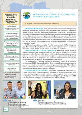 192
Україна і світове господарство.
Міжнародні зв’язки
	 Яку роль в економіці країни відіграють інвестиції?
Іноземні інвестиції. Вкладення іноземного капіталу в Україні ще
незначні. Наприклад, до сусідньої Польщі надходить іноземних інвестицій
значно більше. Іноземні інвестиції здебільшого надходять у харчову про-
мисловість, будівництво, торгівлю. Іноземні власники вкладають кошти в
машинобудування, розвиток транспортної сфери, охорону здоров’я, фінан-
си, кредит, страхування та пенсійне забезпечення тощо. Більше половини
прямихіноземнихінвестиціїнадходитьдоневиробничоїсфери.Перспектив­
ним для вкладення капіталу є сільське господарство України. (Поміркуйте
й поясніть чому.)
Найбільші прямі інвестиції в Україну надходять із США, Нідерлан-
дів, Німеччини, Японії, Кіпру. Україна у свою чергу інвестує в економіку
Молдови, Грузії, країн Балтії, однак ці вкладення незначні.
Переміщення трудових ресурсів. Останнім часом зміцніли
зовнішньоекономічні зв’яз­ки України, пов’язані з переміщенням тру-
дових ресурсів. Знач­но побільшало робітників і спеціалістів, що виїж-
джають на тимчасове проживання за кордон: на будівництво до Польщі,
Чехії, Словаччини та Угорщини, на допомогу у веденні домашнього гос-
подарства до Італії, Греції, Німеччини та інших країн.
Виїжджають з України й висококваліфіковані спеціалісти, зокрема
науковці (до США, Канади, Ізраїлю, Німеч­чини). Водночас до нас приїж-
джають на ро­боту науковці, бізнесмени, громадські діячі із США, Нідер-
ландів, Німеччини й інших країн Європи. Чимало українських учених
залучені до міжнародних наукових проектів.
Соціокультурні зв’язки. Україна є учасником різноманітних
культурних, спортивних, наукових програм та заходів. Зокрема, важ-
ливим для культурного та спортивного життя країни було проведення
на території України європейської першості з футболу в 2012 р. (мал. 243)
й міжнародного конкурсу «Євробачення» в 2005 і 2017 рр.
§47
Мал. 241.
Всесвітньовідомі українські
боксери Віталій (праворуч)
та Володимир (ліворуч) Клички 
Мал. 242.
Переможниці конкурсу «Євробачення»:
а) Руслана (2004 р.); б) Джамала (2016 р.)
а б
Модернізація
зрошувальних систем
на Півдні України
Виробництво продукції
з високою часткою
доданої вартості
Розвиток малого
та середнього
фермерства
Вкладення у лізинг
сільськогосподарської
техніки
Розвиток насінництва
та селекції
Виробництво
біопалива
Розвиток річкової
логістики, судно­
плавства по р. Дніпро
та р. Південний Буг
Перспективні
інвестиційні
напрями
сільського
господарства
України *
* За даними Міністерства
аграрної політики
та продовольства
України (2015 р.)
 
