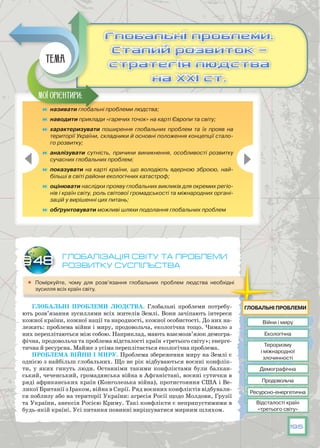 195
Глобалізація світу та проблеми
розвитку суспільства
	 Поміркуйте, чому для розв’язання глобальних проблем людства необхідні
зусилля всіх країн світу.
Глобальні проблеми людства. Глобальні проблеми потребу-
ють розв’язання зусиллями всіх жителів Землі. Вони зачіпають інтереси
кожної країни, кожної нації та народності, кожної особистості. До них на-
лежать: проблема війни і миру, продовольча, екологічна тощо. Чимало з
них переплітаються між собою. Наприклад, мають взаємозв’язок демогра-
фічна, продовольча та проблема відсталості країн «третього світу»; енерге-
тична й ресурсна. Майже з усіма переплітається екологічна проблема.
Проблема війни і миру. Проблема збереження миру на Землі є
однією з найбільш глобальних. Що не рік відбуваються воєнні конфлік-
ти, у яких гинуть люди. Останніми такими конфліктами були балкан-
ський, чеченський, громадянська війна в Афганістані, воєнні сутички в
ряді африканських країн (Конголезька війна), протистояння США і Ве-
ликої Британії з Іраком, війна в Сирії. Ряд воєнних конфліктів відбували-
ся поблизу або на території України: агресія Росії щодо Молдови, Грузії
та України, анексія Росією Криму. Такі конфлікти є неприпустимими в
будь-якій країні. Усі питання повинні вирішуватися мирним шляхом.
§48
	 називати глобальні проблеми людства;
	 наводити приклади «гарячих точок» на карті Європи та світу;
	 характеризувати поширення глобальних проблем та їх прояв на
території України, складники й основні положення концепції стало-
го розвитку;
	 аналізувати сутність, причини виникнення, особливості розвитку
сучасних глобальних проблем;
	 показувати на карті країни, що володіють ядерною зброєю, най-
більші в світі райони екологічних катастроф;
	 оцінювати наслідки прояву глобальних викликів для окремих регіо-
нів і країн світу, роль світової громадськості та міжнародних органі-
зацій у вирішенні цих питань;
	 обґрунтовувати можливі шляхи подолання глобальних проблем
Глобальні проблеми.
Сталий розвиток —
стратегія людства
на ХХІ ст.
Глобальні проблеми.
Сталий розвиток —
стратегія людства
на ХХІ ст.
Мої орієнтири:
Тема
Війни і миру
Продовольча
Тероризму
і міжнародної
злочинності
Екологічна
Ресурсно-енергетична
Демографічна
Відсталості країн
«третього світу»
Глобальні проблеми
 