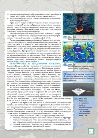 197
	 раціональне розміщення «брудних» і шкідливих виробництв
(чорна металургія, коксохімія, хімічна промисловість);
	 поступова переорієнтація світової економіки на економіч-
но чисті виробництва.
Крім цього, потрібно зберегти навколишнє середовище в
такому стані, щоб могли відбуватися процеси його самоочи-
щення, і досягти поширення економічного моніторингу в усіх
куточках планети. Для збереження природних ландшафтів
створюють природоохоронні території.
Екологічна проблема породжує кілька суміжних. Зокре-
ма ресурсно-енергетичну, забруднення навколишнього серед-
овища, утилізації відходів та інші (мал. 246–248).
Ресурсно-енергетична проблема пов’язана з тим, що люд-
ство постійно нарощує видобування всіх видів мінеральних та
інших ресурсів. Але чимало їх є невідновними. За прогнозами
Римського клубу, свинцевої, цинкової та мідної руд залишило-
ся тільки на кілька десятків років, якщо не сповільнити темпи
їх видобування. Щоб розв’язати цю проблему, необхідно ви-
користовувати штучні матеріали, не забруднювати середови-
ще в процесі виробництва матеріальних благ. Електроенергію
виробляти екологічно чистим шляхом, установлюючи геотер­
мальні, припливні, термоядерні станції, використовуючи
енергію вітру, сонця, морських хвиль.
Демографічна та продовольча проблеми.
Демографічна проблема пов’язана зі стрімким зростанням
чисельності населення нашої планети. Найбільшим природ-
ним приростом населення характеризуються країни Африки
(Нігерія, Єгипет, Ефіопія, Чад), а також країни Азії та Латин-
ської Америки (Бангладеш, Бразилія, Індія, Індонезія, Ко-
лумбія, Мексика, Пакистан, Таїланд, Туреччина, Філіппіни).
Вони забезпечують половину глобального приросту населення
планети. Причинами різкого підвищення чисельності населен-
ня у країнах, що розвиваються, фахівці вважають: ранні шлю-
би, вплив релігії, традиції щодо створення багатодітних сімей.
Згідно з міжнародною статистикою щорічно народжуєть-
ся приблизно 130 млн осіб, а помирає — 50 млн осіб. Отже,
абсолютний природний приріст дорівнює 80 млн осіб. При
збереженні таких темпів через два століття вся поверхня
суші планети може бути заселена зі щільністю — 1 особа на
1 м2
. За прогнозами вчених, уже до 2025 р. чисельність населення досягне
8,3 млрд осіб, а у 2050 р. — 9,2 млрд осіб.
Продовольча проблема пов’язана з інтенсивним використанням
ґрунтів, що призвело до зменшення їх родючості. Наслідком застосуван-
ня у тваринництві штучних кормів стало зниження якості харчових про-
дуктів. Розв’язати цю проблему можливо шляхом використання ресурсів
океану, відновлення родючості ґрунтів, розширення сільськогосподар-
ських потенціалів екваторіального та субекваторіального поясів.
Чинники, які впливають на глобальну продовольчу проблему:
	 природніумовийрозміщеннянаселення(загальнаплощатаструктура
сільськогосподарських угідь, сільськогосподарський потенціал, клі-
мат, співвідношення між кількістю населення і масою продовольства);
	 світовий транспорт і зв’язок, котрі забезпечують широкий вихід
продуктів харчування на зовнішній ринок;
Мал. 246.
Пожежа на місці виливу нафти
Мал. 247.
Велика сміттєва пляма в Тихому
океані (фото зі супутника)
Мал. 248.
Установка
з очищення
океану
від забруднення
пластиком,
яку розробив
нідерландець
Боян Слат
Спрогнозуйте наслідки екологічних
проблем. Дізнайтесь, яких заходів
уживають для їх розв’язання. Запропо-
нуйте свої шляхи.
 