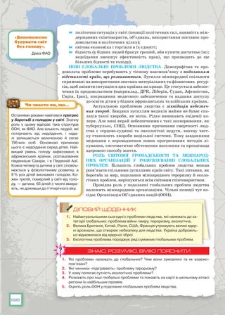198
	 політична ситуація у світі (позиції політичних сил, наявність між-
державних співтовариств, об’єднань, використання поставок про-
довольства в політичних цілях);
	 світова економіка і торгівля в їх єдності;
	 бідність (у бідних людей бракує грошей, аби купити достатньо їжі;
недоїдання зменшує ефективність праці, що призводить до ще
більших бідності та голоду).
Інші глобальні проблеми людства. Демографічна та про-
довольча проблеми перебувають у тісному взаємозв’язку з подоланням
відсталості країн, що розвиваються. Зусилля міжнародної спільноти
спрямовані на використання значних матеріальних та фінансових ресур-
сів, щоб змінити ситуацію в цих країнах на краще. Це стосується забезпе-
чення їх продовольством (наприклад, ДРК, Ліберія, Судан, Афганістан,
Сирія, Ірак), покращення медичного забезпечення та надання доступу
до освіти дітям у бідних африканських та азійських країнах.
Актуальною проблемою людства є ліквідація небезпеч-
них хвороб. Завдяки зусиллям медиків майже не буває спа-
лахів такої хвороби, як віспа. Рідко виникають епідемії хо-
лери. Але нині вкрай небезпечними є такі захворювання, як
туберкульоз, СНІД. Основними причинами смертності люд-
ства є серцево-судинні та онкологічні недуги, значну част-
ку становлять хвороби видільної системи. Тому завданнями
медицини є впровадження нових прогресивних методів лі-
кування, систематичне обстеження населення та пропаганда
здорового способу життя.
Роль світової громадськості та міжнарод-
них організацій у розв’язуванні глобальних
проблем. Більшість глобальних проблем людства можна
розв’язати спільними зусиллями країн світу. Такі питання, як
боротьба за мир, подолання міжнародного тероризму й еколо-
гічних проблем, вирішуються всім світовим співтовариством.
Провідна роль у подоланні глобальних проблем людства
належить міжнародним організаціям. Чільні позиції тут по-
сідає Організація Об’єднаних націй (ООН).
ДІЛОВИЙ ЩОДЕННИК
1.	 Найактуальнішими сьогодні є проблеми людства, які належать до ка-
тегорії глобальних: проблема війни і миру, тероризму, екологічна.
2.	 Велика Британія, Китай, Росія, США, Франція утримують великі ядер-
ні арсенали, що створює небезпеку для людства. Україна добровіль-
но відмовилася від ядерної зброї.
3.	 Екологічна проблема породжує ряд суміжних глобальних проблем.
ЗНАЮ, РОЗУМІЮ, ВМІЮ ПОЯСНИТИ
1.	 Які проблеми належать до глобальних? Чим вони зумовлені та як взаємо­
пов’язані?
2.	 Які чинники «підігрівають» проблему тероризму?
3.	 У чому полягає сутність екологічної проблеми?
4.	 Розкажіть про інші глобальні проблеми та покажіть на карті в шкільному атласі
регіони їх найбільших проявів.
5.	 Оцініть роль ООН у подоланні глобальних проблем людства.
Останніми роками намітився прогрес
у боротьбі з голодом у світі. Знач­ну
роль у цьому відіграє така структура
ООН, як ФАО. Але кількість людей, які
потерпають від недоїдання, і нада-
лі залишається величезною й сягає
795 млн осіб. Основною причиною
цього є недоїдання серед дітей. Най-
вищий рівень голоду зафіксовано в
африканських країнах, розташованих
південніше Сахари, і в Південній Азії.
Кожна четверта дитина у світі сповіль-
нюється у фізіологічному розвитку, а
9 % усіх дітей виснажені голодом. Ко-
жен третій, померлий у світі від голо-
ду, — дитина. 65 дітей з тисячі вмира-
ють, не доживши до п’ятирічного віку.
Чи знаєте ви, що…
«Допоможемо
будувати світ
без голоду».
Девіз ФАО
 