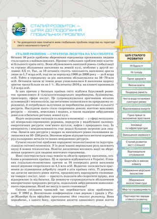 199
Сталий розвиток —
шлях до подолання
глобальних проблем
	 Чи доводилося вам помічати вияв глобальних проблем людства на території
свого населеного пункту?
Сталий розвиток — стратегія людства на ХХІ століття.
Останні 50 років проблема збереження середовища проживання людини
стала однією з найважливіших. Прояви глобальних проблем нині власти-
ві більшості країн світу. Вони обумовлюють нинішній рівень глобалізації
та стрімке збільшення населення на земній кулі, особливо у другій по-
ловині ХХ ст. Так, за 19 останніх століть чисельність населення зросла
лише до 1,7 млрд осіб, тоді як за період від 1900 до 2000 року — до 6 млрд
осіб. Тобто в середньому за рік населення збільшувалося на 56–70 млн
осіб. Останнім часом ці темпи дещо уповільнилися й населення щороку
зростає трохи більше як на 1 %. На початку 2016 р. на планеті проживали
7,3 млрд осіб.
Із цих причин у багатьох країнах світу відбувся бурхливий розви-
ток промислового й сільськогосподарського виробництва, будівництва,
транспорту, сфери послуг. Це супроводжувалося зростанням міських
агломерацій і технополісів, що негативно позначилося на природ­ному се-
редовищі, й потребувало залучення до виробництва додаткової кількості
ресурсів. Наслідком цього стало скорочення деяких життєво важливих
ресурсів — лісових, земельних і водних, а також надмірне забруднення
довкілля в багатьох регіонах земної кулі.
Надто загрозлива ситуація склалася в економіці — у сфері експлуата-
ції мінерально-сировинних родовищ, передусім у видобуванні паливно-
енергетичних ресурсів: кам’яного вугілля, нафти і природного газу. Їх
вичерпність і невідновлюваність стає дедалі більшою загрозою для люд-
ства. Запасів цих ресурсів у надрах за нинішнього рівня споживання за-
лишилося на 50–250 років. Значною мірою відчувається нестача окремих
руд кольорових металів та інших невідновних ресурсів.
Сучасні екологічні проблеми породжені технологізацією та індустріа-
лізацією світової економіки. У їх розв’язанні вирішальна роль належить
науці й новим технологіям. Новітні досягнення вселяють надії на збере-
ження здорового для людини життєвого середовища.
Нині спостерігається спад темпів та обсягів приросту населення, осо-
бливо в розвинених країнах. Ці ж процеси відбуваються в Україні. З пев-
них соціально-економічних причин за 10 попередніх років населення
нашої держави скоротилося на 4,5 млн осіб. Водночас посилюється праг-
нення до підвищення добробуту людей в усіх країнах світу. Ті держави,
що досягли високого рівня життя, продовжують нарощувати споживан-
ня товарів і послуг, інші — прагнуть подолати або скоротити прірву, яка
відокремлює їх від багатих. Це неминуче супроводжується збільшенням
використання природних ресурсів, подальшим забрудненням навколиш-
нього середовища. Який же вихід із цього становища?
Світова спільнота тривалий час переймається цією проблемати-
кою. У  1992 р. Всесвітньою конференцією глав держав і урядів у Ріо-
де-Жанейро була офіційно проголошена ідея сталого розвитку. Вона
передбачає, з одного боку, прагнення досягти однакового рівня життя
§49
Ні бідності
Гендерна рівність
Гарне здоров’я
Відновлювана енергія
Зменшення нерівності
Якісна освіта
Гідна праця та
економічне зростання
Інновації
та інфраструктура
Сталий розвиток
міст і спільнот
Відповідальне
споживання
Боротьба зі зміною
клімату
Збереження морських
екосистем
Збереження
екосистеми суші
Партнерство заради
стійкого розвитку
Мир та справедливість
Ні голоду
Чиста вода та належні
санітарні умови
Цілі сталого
розвитку
 