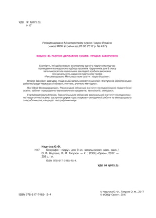 © Надтока О. Ф., Топузов О. М., 2017
© УОВЦ «Оріон», 2017
УДК	 911(075.3)
	 Н17
ISBN 978-617-7485-15-4
	 Надтока О.Ф.
Н17		 Географія : підруч. для 9 кл. загальноосвіт. навч. закл. /
О. Ф. Надтока, О. М. Топузов. — К. : УОВЦ «Оріон», 2017. —
208 с. : іл.
	 ISBN 978-617-7485-15-4.
УДК 911(075.3)
Рекомендовано Міністерством освіти і науки України
(наказ МОН України від 20.03.2017 р. № 417)
видано за рахунок державних коштів. Продаж заборонено
Експерти, які здійснювали експертизу даного підручника під час
проведення конкурсного відбору проектів підручників для 9 класу
загальноосвітніх навчальних закладів і зробили висновок
про доцільність надання підручнику грифа
«Рекомендовано Міністерством освіти і науки України»:
Віталій Іванович Шандра, Піщанська загальноосвітня школа І–ІІІ ступенів Золотоніської
районної ради Черкаської області, учитель, учитель-методист;
Лис Юрій Володимирович, Рівненський обласний інститут післядипломної педагогічної
освіти, кабінет природничо-математичних предметів, технологій, методист;
Ігор Михайлович Вітенко, Тернопільський обласний комунальний інститут післядиплом-
ної педагогічної освіти, заступник директора з науково-методичної роботи та міжнародного
співробітництва, кандидат географічних наук
 