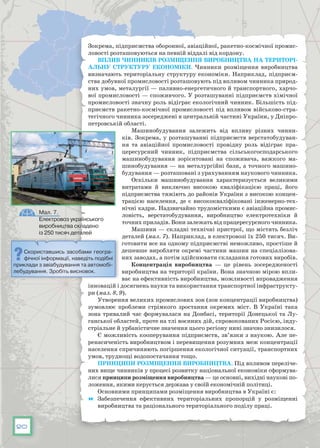 20
Зокрема, підприємства оборонної, авіаційної, ракетно-космічної промис-
ловості розташовуються на певній віддалі від кордону.
Вплив чинників розміщення виробництва на територі-
альну структуру економіки. Чинники розміщення виробництва
визначають територіальну структуру економіки. Наприклад, підприєм-
ства добувної промисловості розташовують під впливом чинника природ-
них умов, металургії — паливно-енергетичного й транспортного, харчо-
вої промисловості — споживчого. У розташуванні підприємств хімічної
промисловості значну роль відіграє екологічний чинник. Більшість під-
приємств ракетно-космічної промисловості під впливом військово-стра-
тегічного чинника зосереджені в центральній частині України, у Дніпро-
петровській області.
Машинобудування залежить від впливу різних чинни-
ків. Зокрема, у розташуванні підприємств верстатобудуван-
ня та авіаційної промисловості провідну роль відіграє пра-
цересурсний чинник, підприємства сільськогосподарського
машинобудування зорієнтовані на споживача, важкого ма-
шинобудування — на металургійні бази, а точного машино-
будування — розташовані з урахуванням наукового чинника.
Оскільки машинобудування характеризується великими
витратами й виключно високою кваліфікацією праці, його
підприємства тяжіють до районів України з високою концен-
трацією населення, де є висококваліфіковані інженерно-тех-
нічні кадри. Надзвичайно трудомісткими є авіаційна промис-
ловість, верстатобудування, виробництво електротехніки й
точних приладів. Вони залежать від працересурсного чинника.
Машини — складні технічні пристрої, що містять безліч
деталей (мал. 7). Наприклад, в електровозі їх 250 тисяч. Ви-
готовити все на одному підприємстві неможливо, простіше й
дешевше виробляти окремі частини машин на спеціалізова-
них заводах, а потім здійснювати складання готових виробів.
Концентрація виробництва — це рівень зосередженості
виробництва на території країни. Вона значною мірою впли-
ває на ефективність виробництва, можливості впровадження
інновацій і досягнень науки та використання транспортної інфраструкту-
ри (мал. 8, 9).
Утворення великих промислових зон (зон концентрації виробництва)
зумовлює проблеми стрімкого зростання окремих міст. В  Україні така
зона тривалий час формувалася на Донбасі, території Донецької та Лу-
ганської областей, проте на тлі воєнних дій, спровокованих Росією, інду-
стріальне й урбаністичне значення цього регіону нині значно знизилося.
Є можливість кооперування підприємств, зв’язки з наукою. Але пе-
ренасиченість виробництвом і перевищення розумних меж концентрації
населення спричиняють погіршення екологічної ситуації, транспортних
умов, труднощі водопостачання тощо.
Принципи розміщення виробництва. Під впливом переліче-
них вище чинників у процесі розвитку національної економіки сформува-
лися принципи розміщення виробництва — це основні, вихідні наукові по-
ложення, якими керується держава у своїй економічній політиці.
Основними принципами розміщення виробництва в Україні є:
	 Забезпечення ефективних територіальних пропорцій у розміщенні
виробництва та раціонального територіального поділу праці.
Скориставшись засобами геогра-
фічної інформації, наведіть подібні
приклади з авіабудування та автомобі-
лебудування. Зробіть висновок.
Мал. 7.
Електровоз українського
виробництва складено
із 250 тисяч деталей
 