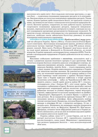 200
населення всіх країн світу і його подальше поступове зростання, а з дру-
гого боку — скорочення споживання природних ресурсів та їх відтворен-
ня. Значною мірою це стосується невідновних природних ресурсів. Таким
чином, бідним країнам треба наздоганяти багаті, не крокуючи слідом за
ними, що неминуче пов’язано з хижацькою експлуатацією природних ба-
гатств. Багатим країнам, спираючись на нові здобутки науки, належить
скорочувати споживання природних ресурсів, передусім невідновлю-
вальних, переходити на інші види матеріалів та енергії, повсюдно на пла-
неті поширювати прогресивні ресурсонемісткі безвідходні технології. Та
зрештою усьому світовому співтовариству слід припинити забруднювати
довкілля, необхідно також забезпечити біологічну рівновагу та якісне
відтворення навколишнього середовища.
Україна і глобальні проблеми. Проблема війни і миру трива-
лий час обходила Україну. Проте у 2014 р. сталася анексія Росією Крим-
ського півострова. Знехтувавши міжнародним правом, російські війська
анексували частину території України, за що тепер РФ зазнала міжна-
родних санкцій. Крім цього, Російська Федераціґ розв’язала воєнні дії
на сході нашої держави в Донецькій та Луганській областях, де силові
відомства України проводять антитерористичну операцію (АТО). Тож бо-
ротьба з міжнародним тероризмом в Україні здійснюється не на словах, а
насправді.
Важливою глобальною проблемою є екологічна, актуальність якої у
зв’язку з розвитком науково-технічного прогресу й далі зростатиме. Вона
стосується охорони багатьох елементів довкілля: атмосферного повітря, мі-
нерально-сировинних ресурсів, поверхневих і підземних вод,
морських басейнів, ґрунтів, біоти — усього середовища життя
і праці людини. Охорона навколишнього середовища в Україні
має винятково важливе значення. Це пояснюється насамперед
тим, що техногенне навантаження на її природу майже в п’ять
разів перевищує такий показник у країнах Західної Європи.
Адже саме в Україні відбулася найбільша в історії людства
техногенна катастрофа — вибух на Чорнобильській АЕС. Роз-
ораність земель у нашій країні досягла майже 80 % сільсько-
господарських угідь і близько 60 % усієї площі країни. Такі
показники є найвищими в Європі. Великих масштабів і високої
територіальної концентрації набули екологічно шкідливі ви-
робництва теплової та атомної енергетики, чорної металургії,
хімічної, нафтохімічної та вугільної промисловості на Донбасі,
у Придніпров’ї, Прикарпатті, на півночі Криму і в деяких ін-
ших регіонах. На ці підприємства припадає близько 80 % усіх
шкідливих викидів в атмосферу. Дуже забруднюють повітря
теплові електростанції. Наприклад, потужна Бурштинська ТЕС
викидає в атмосферу 85 тис. т сірчистого ангідриду, 15 тис. т
оксидів азоту. Потерпають від надмірних викидів підприємств
такі українські міста, як Маріуполь, Кривий Ріг, Кам’янське.
Щоправда, останнім часом забруднення довкілля в Україні на-
багато зменшилося, але це аж ніяк не повинно відсувати пробле-
му охорони довкілля на задній план.
Україна займає лише 5,7 % площі Європи, але на її те-
риторії налічується близько 40 % європейських судинних
рослин (папороть, хвощ тощо). Збереження і примноження
цих великих природних багатств — наш загальнолюдський
обов’язок.
Мал. 249.
Лелеки — символ
благополуччя
і добробуту
Мал. 250.
Чорнобильська АЕС
Поміркуйте, як у поліських краєви-
дах (мал. 250, 251) відображено
глобальні проблеми України.
Мал. 251.
Млин у Поліському заповіднику
 