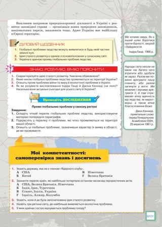 201
Важливим напрямом природоохоронної діяльності в Україні є роз-
виток заповідної справи  — організація нових природних заповідників,
національних парків, заказників тощо. Адже Україна має найбільшу
в Європі територію.
ДІЛОВИЙ ЩОДЕННИК
1.	 Глобальні проблеми людства можуть виявлятися в будь-якій частині
земної кулі.
2.	 Ідея сталого розвитку є однією з основоположних у сучасному світі.
3.	 Україна є ареною прояву глобальних проблем людства.
ЗНАЮ, РОЗУМІЮ, ВМІЮ ПОЯСНИТИ
1.	 Схарактеризуйте ідею сталого розвитку. Чим вона обумовлена?
2.	 Яким чином глобальні проблеми людства проявляються на території України?
3.	 Опишіть прояв проблеми війни та миру й екологічної проблеми в Україні.
4.	 Як ви розумієте висловлювання Індіри Ганді й Джона Кеннеді (на полі)?
Наскільки вони актуальні сьогодні для усього світу й України?
Проведіть ДОСЛІДЖЕННЯ
Прояв глобальних проблем у своєму регіоні
Завдання:
1.	 Складіть чіткий перелік глобальних проблем людства, використовуючи
матеріал попередніх параграфів.
2.	 Підкресліть у переліку ті проблеми, які чітко проявляються на території
вашої області.
3.	 Опишіть ці глобальні проблеми, зазначивши характер їх вияву в області,
де ви проживаєте.
1.	 Укажіть державу, яка не є членом «Ядерного клубу».
А	 США
Б	 Китай
В	 Німеччина
Г	 Велика Британія
2.	 Зазначте перелік країн, які найбільше потерпали останнім часом від терористичних актів.
А	 США, Велика Британія, Німеччина
Б	 Індія, Іран, Туреччина
В	 Єгипет, Італія, Україна
Г	 Ізраїль, Алжир, Колумбія
3.	 Укажіть, коли й де була започаткована ідея сталого розвитку.
4.	 Назвіть три регіони світу, де найбільше виявляється екологічна проблема.
5.	 У яких країнах гостро відчувається проблема голоду?
Мої компетентності:
самоперевірка знань і досягнень
Ми хочемо миру, бо є
інший шлях боротися
проти бідності, хвороб
і байдужости.
Індіра Ганді, 1966 р.
Народи світу ніколи не
мали так багато чого
втратити або здобути
як зараз. Разом ми по-
винні врятувати нашу
планету, або разом
загинути у вогні. Ми
можемо і мусимо вря-
тувати її, й тоді отри-
маємо вічну вдячність
від людства, як мирот-
ворці, а також вічне
благословення Боже.
Джон Кеннеді,
привітальне слово
перед Генеральною
Асамблеєю ООН,
25 вересня 1961 р.
 