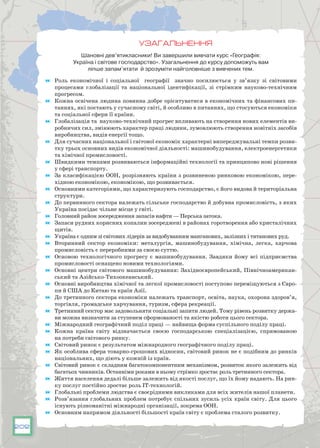 202
УЗАГАЛЬНЕННЯ
Шановні дев’ятикласники! Ви завершили вивчати курс «Географія:
Україна і світове господарство». Узагальнення до курсу допоможуть вам
ліпше запам’ятати й зрозуміти найголовніше з вивчених тем.
	 Роль економічної і соціальної географії значно посилюється у зв’язку зі світовими
процесами глобалізації та національної ідентифікації, зі стрімким науково-технічним
прогресом.
	 Кожна освічена людина повинна добре орієнтуватися в економічних та фінансових пи-
таннях, які постають у сучасному світі, й особливо в питаннях, що стосуються економіки
та соціальної сфери її країни.
	 Глобалізація та науково-технічний прогрес впливають на створення нових елементів ви-
робничих сил, змінюють характер праці людини, зумовлюють створення новітніх засобів
виробництва, видів енергії тощо.
	 Для сучасних національної і світової економік характерні випереджувальні темпи розви-
тку трьох основних видів економічної діяльності: машинобудування, електроенергетики
та хімічної промисловості.
	 Швидкими темпами розвиваються інформаційні технології та принципово нові рішення
у сфері транспорту.
	 За класифікацією ООН, розрізняють країни з розвиненою ринковою економікою, пере-
хідною економікою, економікою, що розвивається.
	 Основними категоріями, що характеризують господарство, є його видова й територіальна
структури.
	 До первинного сектора належать сільське господарство й добувна промисловість, з яких
Україна посідає чільне місце у світі.
	 Головний район зосередження запасів нафти — Перська затока.
	 Запаси рудних корисних копалин зосереджені в районах горотворення або кристалічних
щитів.
	 Україна є одним зі світових лідерів за видобуванням манганових, залізних і титанових руд.
	 Вторинний сектор економіки: металургія, машинобудування, хімічна, легка, харчова
промисловість є переробними за своєю суттю.
	 Основою технологічного прогресу є машинобудування. Завдяки йому всі підприємства
промисловості оснащено новими технологіями.
	 Основні центри світового машинобудування: Західноєвропейський, Північноамерикан-
ський та Азійсько-Тихоокеанський.
	 Основні виробництва хімічної та легкої промисловості поступово переміщуються з Євро-
пи й США до Китаю та країн Азії.
	 До третинного сектора економіки належать транспорт, освіта, наука, охорона здоров’я,
торгівля, громадське харчування, туризм, сфера рекреації.
	 Третинний сектор має задовольняти соціальні запити людей. Тому рівень розвитку держа-
ви можна визначити за ступенем сформованості та якістю роботи цього сектора.
	 Міжнародний географічний поділ праці — найвища форма суспільного поділу праці.
	 Кожна країна світу відзначається своєю господарською спеціалізацією, спрямованою
на потреби світового ринку.
	 Світовий ринок є результатом міжнародного географічного поділу праці.
	 Як особлива сфера товарно-грошових відносин, світовий ринок не є подібним до ринків
національних, що діють у кожній із країн.
	 Світовий ринок є складним багатокомпонентним механізмом, розвиток якого залежить від
багатьох чинників. Останніми роками в ньому стрімко зростає роль третинного сектора.
	 Життя населення дедалі більше залежить від якості послуг, що їх йому надають. На рин-
ку послуг постійно зростає роль ІТ-технологій.
	 Глобальні проблеми людства є своєрідними викликами для всіх жителів нашої планети.
	 Розв’язання глобальних проблем потребує спільних зусиль усіх країн світу. Для цього
існують різноманітні міжнародні організації, зокрема ООН.
	 Основним напрямом діяльності більшості країн світу є проблема сталого розвитку.
 