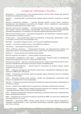 203
Словник термінів і понять
Аутсорсинг — вид діяльності, коли компанія передає частину своїх завдань або процесів
стороннім виконавцям на певних умовах.
Бюджет — затверджений у законодавчому порядку розпис доходів і видатків на певний
термін.
Валовий внутрішній продукт — сукупна ринкова вартість усього обсягу кінцевого
виробництва, яка відображає сукупність усіх товарів і послуг, вироблених і реалізованих
економікою країни протягом певного часу.
Валовий національний продукт — сукупна ринкова вартість обсягу кінцевого виробни-
цтва товарів і послуг, вироблених і реалізованих лише національними виробниками (без
іноземних виробників, що працюють на території країни) протягом певного часу.
Вид економічної діяльності — сукупність підприємств, які виробляють однорідну продук-
цію або надають однорідні послуги.
Глобалізація — загальносвітовий процес поглиблення економічних, фінансових і соціо-
культурних зв’язків між усіма країнами світу.
Експорт — сукупність товарів і послуг, що їх продають зарубіжним країнам.
Імпорт — сукупність товарів і послуг, які надійшли до країни.
Інвестиції — довгострокове вкладання коштів.
Індекс людського розвитку — інтегральний показник, що розраховується щороку для
порівняння країн за показниками рівня життя, грамотності, освіченості й довголіття.
Каботаж — судноплавство між портами однієї країни.
Методи наукових досліджень — шляхи здобуття наукових знань.
Міжнародний географічний поділ праці — спеціалізація окремих країн на виробництві
певних видів продукції та послуг і подальший обмін ними.
Національний дохід — вартість сукупної продукції всіх видів економічної діяльності мате-
ріального виробництва без вартості ресурсів і витрат на виробництво.
Національна ідентифікація — свідоме відчуття належності до певного народу, країни
в умовах сучасного світу.
ООН — глобальна міжнародна організація, метою якої є підтримання і збереження миру.
Членство в ООН мають 193 країни.
ОПЕК— міжнародна організація країн-експортерів нафти. Основною метою її створення
є контроль цін на нафту.
План — фіксація системи цілей, завдань і засобів, які передбачають спрямовану зміну
ситуації за передбаченого стану середовища.
Прогноз — спеціальне наукове дослідження конкретних перспектив певного природного чи
суспільного явища.
Сальдо — різниця між прибутковою та видатковою частинами торговельного балансу.
Світовий ринок — сфера стійких товарно-грошових відносин між країнами, основою яких
є міжнародний поділ праці та інші чинники виробництва.
СОТ — провідна міжнародна економічна організація, основною метою якої є впровадження
правил міжнародної торгівлі.
ФАО — продовольча та сільськогосподарська організація ООН, що опікується проблемами
подолання бідності й голоду.
ЮНЕСКО — організація ООН з питань освіти, науки та культури. Метою організації є
подолання неписьменності у світі, підготовка національних наукових кадрів та збереження
пам’яток культури.
 