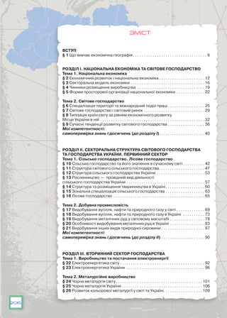 206
ЗМІСТ
ВСТУП
§ 1 Що вивчає економічна географія . . . . . . . . . . . . . . . . . . . . . . . . . . . . . . . . . . 6
РОЗДІЛ І. Національна економіка та світове господарство
Тема 1. Національна економіка
§ 2 Економічний розвиток і національна економіка  . . . . . . . . . . . . . . . . . . . . . 12
§ 3 Секторальна модель економіки . . . . . . . . . . . . . . . . . . . . . . . . . . . . . . . . . . . 16
§ 4 Чинники розміщення виробництва . . . . . . . . . . . . . . . . . . . . . . . . . . . . . . . . 19
§ 5 Форми просторової організації національної економіки . . . . . . . . . . . . . . 22
Тема 2. Світове господарство
§ 6 Спеціалізація території та міжнародний поділ праці . . . . . . . . . . . . . . . . . 25
§ 7 Світове господарство і світовий ринок . . . . . . . . . . . . . . . . . . . . . . . . . . . . . 29
§ 8 Типізація країн світу за рівнем економічного розвитку.
Місце України в ній . . . . . . . . . . . . . . . . . . . . . . . . . . . . . . . . . . . . . . . . . . . . . . . . . 32
§ 9 Сучасні тенденції розвитку світового господарства  . . . . . . . . . . . . . . . . . 36
Мої компетентності:
cамоперевірка знань і досягнень (до розділу I) . . . . . . . . . . . . . . . . . . . . . 40
РОЗДІЛ ІІ. Секторальна структура світового господарства
та господарства України. Первинний сектор
Тема 1. Сільське господарство. Лісове господарство
§ 10 Сільське господарство та його значення в сучасному світі  . . . . . . . . . . 42
§ 11 Структура світового сільського господарства . . . . . . . . . . . . . . . . . . . . . 47
§ 12 Структура сільського господарства України . . . . . . . . . . . . . . . . . . . . . . . 53
§ 13 Рослинництво — провідний вид діяльності
сільського господарства України . . . . . . . . . . . . . . . . . . . . . . . . . . . . . . . . . . . . . 57
§ 14 Структура та розміщення тваринництва в Україні . . . . . . . . . . . . . . . . . . 60
§ 15 Зональна спеціалізація сільського господарства . . . . . . . . . . . . . . . . . . . 63
§ 16 Лісове господарство . . . . . . . . . . . . . . . . . . . . . . . . . . . . . . . . . . . . . . . . . . . 65
Тема 2. Добувна промисловість
§ 17 Видобування вугілля, нафти та природного газу у світі . . . . . . . . . . . . . . 69
§ 18 Видобування вугілля, нафти та природного газу в Україні . . . . . . . . . . . 73
§ 19 Видобування металічних руд у світовому масштабі . . . . . . . . . . . . . . . . . 78
§ 20 Особливості видобування металічних руд в Україні . . . . . . . . . . . . . . . . . 83
§ 21 Видобування інших видів природної сировини  . . . . . . . . . . . . . . . . . . . . 87
Мої компетентності:
cамоперевірка знань і досягнень (до розділу II) . . . . . . . . . . . . . . . . . . . . . 90
РОЗДІЛ ІІІ. Вторинний сектор господарства
Тема 1. Виробництво та постачання електроенергії
§ 22 Електроенергетика світу  . . . . . . . . . . . . . . . . . . . . . . . . . . . . . . . . . . . . . . . 92
§ 23 Електроенергетика України . . . . . . . . . . . . . . . . . . . . . . . . . . . . . . . . . . . . . 96
Тема 2. Металургійне виробництво
§ 24 Чорна металургія світу . . . . . . . . . . . . . . . . . . . . . . . . . . . . . . . . . . . . . . . . 101
§ 25 Чорна металургія України . . . . . . . . . . . . . . . . . . . . . . . . . . . . . . . . . . . . . . 106
§ 26 Розвиток кольорової металургії у світі та Україні . . . . . . . . . . . . . . . . . . 109
 