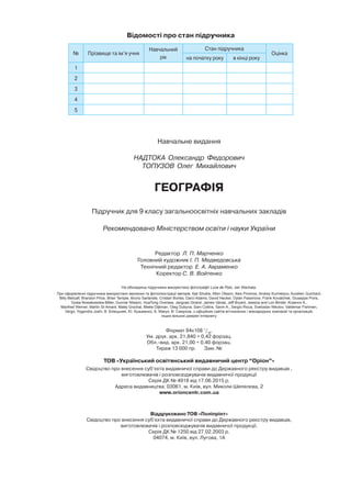 Навчальне видання
НАДТОКА Олександр Федорович
ТОПУЗОВ Олег Михайлович
ГЕОГРАФІЯ
Підручник для 9 класу загальноосвітніх навчальних закладів
Рекомендовано Міністерством освіти і науки України
Редактор Л. П. Марченко
Головний художник І. П. Медведовська
Технічний редактор Е. А. Авраменко
Коректор С. В. Войтенко
На обкладинці підручника використано фотографії Luca de Polo, Jan Wachata.
При оформленні підручника використано малюнки та фотоілюстрації авторів: Ajai Shukla, Albin Olsson, Alex Proimos, Andrey Kurmelyov, Aurelien Guichard,
Billy Metcalf, Brandon Price, Brian Temple, Bruno Sarlandie, Cristian Bortes, Darci Adams, David Hecker, Dylan Passmore, Frank Kovalchek, Giuseppe Pons,
Gosia Nowakowska-Miller, Gunnar Nilsson, HuaTong Oversea, Jacgues Girand, James Vanas, Jeff Bryant, Jessica and Lon Binder, Krasnov A.,
Manfred Werner, Martin St-Amant, Matej Grochal, Mieke Dijkman, Oleg Dubyna, Sam Collins, Savin A., Sergio Ricca, Svetoslav Nikolov, Valdemar Fishmen,
Vergo, Yogendra Joshi, В. Білецький, Ю. Кузьменко, Б. Макух, В. Смирнов, з офіційних сайтів вітчизняних і міжнародних компаній та організацій,
інших вільних джерел Інтернету
Формат 84x108 1
/16
.
Ум. друк. арк. 21,840 + 0,42 форзац.
Обл. вид. арк. 21,00 + 0,40 форзац.
Тираж 13 000 пр. Зам. №
ТОВ «Український освітянський видавничий центр “Оріон”»
Свідоцтво про внесення суб’єкта видавничої справи до Державного реєстру видавців ,
виготовлювачів і розповсюджувачів видавничої продукції
Серія ДК № 4918 від 17.06.2015 р.
Адреса видавництва: 03061, м. Київ, вул. Миколи Шепелєва, 2
www.orioncentr.com.ua
Віддруковано ТОВ «Поліпрінт»
Свідоцтво про внесення суб’єкта видавничої справи до Державного реєстру видавців,
виготовлювачів і розповсюджувачів видавничої продукції.
Серія ДК № 1250 від 27.02.2003 р.
04074, м. Київ, вул. Лугова, 1А
Відомості про стан підручника
№ Прізвище та ім’я учня
Навчальний
рік
Стан підручника
Оцінка
на початку року в кінці року
1
2
3
4
5
 