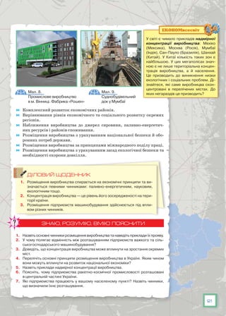 21
	 Комплексний розвиток економічних районів.
	 Вирівнювання рівнів економічного та соціального розвитку окремих
регіонів.
	 Наближення виробництва до джерел сировини, паливно-енергетич-
них ресурсів і районів споживання.
	 Розміщення виробництва з урахуванням національної безпеки й обо-
ронних потреб держави.
	 Розміщення виробництва за принципами міжнародного поділу праці.
	 Розміщення виробництва з урахуванням засад екологічної безпеки та
необхідності охорони довкілля.
ДІЛОВИЙ ЩОДЕННИК
1.	 Розміщення виробництва спирається на економічні принципи та ви-
значається певними чинниками: паливно-енергетичним, науковим,
екологічним тощо.
2.	 Концентрація виробництва — це рівень його зосередженості на тери-
торії країни.
3.	 Розміщення підприємств машинобудування здійснюється під впли-
вом різних чинників.
ЗНАЮ, РОЗУМІЮ, ВМІЮ ПОЯСНИТИ
1.	 Назвіть основні чинники розміщення виробництва та наведіть приклади їх прояву.
2.	 У чому полягає відмінність між розташуванням підприємств важкого та сіль-
ськогосподарського машинобудування?
3.	 Доведіть, що концентрація виробництва може вплинути на зростання окремих
міст.
4.	 Перелічіть основні принципи розміщення виробництва в Україні. Яким чином
вони можуть вплинути на розвиток національної економіки?
5.	 Назвіть приклади надмірної концентрації виробництва.
6.	 Поясніть, чому підприємства ракетно-космічної промисловості розташовані
в центральній частині України.
7.	 Які підприємства працюють у вашому населеному пункті? Назвіть чинники,
що визначили їхнє розташування.
Мал. 8.
Промислове виробництво
в м. Вінниці. Фабрика «Рошен»
Мал. 9.
Суднобудівельний
док у Мумбаї
У світі є чимало прикладів надмірної
концентрації виробництва: Мехіко
(Мексика), Москва (Росія), Мумбаї
(Індія), Сан-Пауло (Бразилія), Шанхай
(Китай). У  Китаї кількість таких зон є
найбільшою. У цих мегаполісах знач­
ною є не лише територіальна концен-
трація виробництва, а й населення.
Це призводить до виникнення низки
екологічних і соціальних проблем. Ді-
знайтеся, які саме виробницва скон-
центровані в перелічених містах. До
яких негараздів це призводить?
ЕКОНОМвсесвіт
 