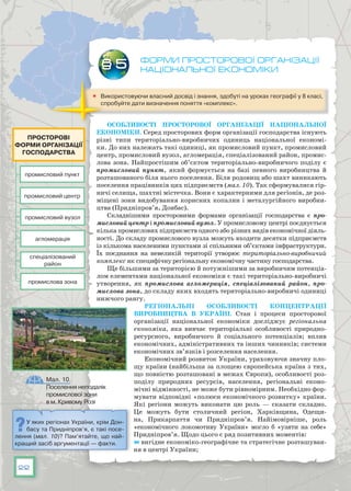 22
Форми просторової організації
національної економіки
	 Використовуючи власний досвід і знання, здобуті на уроках географії у 8 класі,
спробуйте дати визначення поняття «комплекс».
Особливості просторової організації національної
економіки. Серед просторових форм організації господарства існують
різні типи територіально-виробничих одиниць національної економі-
ки. До них належать такі одиниці, як промисловий пункт, промисловий
центр, промисловий вузол, агломерація, спеціалізований район, промис-
лова зона. Найпростішим об’єктом територіально-виробничого поділу є
промисловий пункт, який формується на базі певного виробництва й
розташованого біля нього поселення. Біля родовищ або шахт виникають
поселення працівників цих підприємств (мал. 10). Так сформувалися гір-
ничі селища, шахтні містечка. Вони є характерними для регіонів, де роз-
міщені зони видобування корисних копалин і металургійного виробни-
цтва (Придніпров’я, Донбас).
Складнішими просторовими формами організації господарства є про-
мисловий центр і промисловий вузол. У промисловому центрі поєднується
кілька промислових підприємств одного або різних видів економічної діяль-
ності. До складу промислового вузла можуть входити десятки підприємств
із кількома населеними пунктами зі спільними об’єктами інфраструктури.
Їх поєднання на невеликій території утворює територіально-виробничий
комплекс як специфічну регіональну економічну частину господарства.
Ще більшими за територією й потужнішими за виробничим потенціа-
лом елементами національної економіки є такі територіально-виробничі
утворення, як промислова агломерація, спеціалізований район, про-
мислова зона, до складу яких входять територіально-виробничі одиниці
нижчого рангу.
Регіональні особливості концентрації
вироб­ництва в Україні. Стан і процеси просторової
організації національної економіки досліджує регіональна
економіка, яка вивчає територіальні особливості природно-
ресурсного, виробничого й соціального потенціалів; вплив
економічних, адміністративних та інших чинників; системи
економічних зв’язків і розселення населення.
Економічний розвиток України, ураховуючи значну пло-
щу країни (найбільша за площею європейська країна з тих,
що повністю розташовані в межах Європи), особливості роз-
поділу природних ресурсів, населення, регіональні еконо-
мічні відмінності, не може бути рівномірним. Необхідно фор-
мувати відповідні «полюси економічного розвитку» країни.
Які регіони можуть виконати цю роль — сказати складно.
Це можуть бути столичний регіон, Харківщина, Одещи-
на, Прикарпаття чи Придніпров’я. Найімовірніше, роль
«економічного локомотиву України» могло б «узяти на себе»
Придніпров’я. Щодо цього є ряд позитивних моментів:
	вигідне економіко-географічне та стратегічне розташуван-
ня в центрі України;
§ 5
промисловий пункт
промисловий вузол
спеціалізований
район
промисловий центр
агломерація
промислова зона
Просторові
форми організації
господарства
Мал. 10.
Поселення неподалік
промислової зони
в м. Кривому Розі
У яких регіонах України, крім Дон-
басу та Придніпров’я, є такі посе-
лення (мал. 10)? Пам’ятайте, що най-
кращий засіб аргументації — факти.
 
