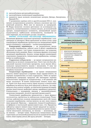 23
	 високий рівень ресурсозабезпечення;
	 високий рівень концентрації виробництва;
	 наявність трьох великих економічних центрів: Дніпро, Запоріжжя,
Кривий Ріг.
У розвинених країнах світу в другій половині XX ст. кон-
цепція поляризованого розвитку змінила уявлення про еко-
номічний розвиток. Його вже не вважали за однорідний.
Ф. Перру визначив «полюси зростання» як агломерації під-
приємств, сконцентрованих у певних місцях, де економічний
прогрес, підприємницька активність, інноваційний процес
відзначаються найбільшою інтенсивністю, впливаючи на
інші території, які не входять до цих «полюсів».
Форми суспільної організації виробництва.
Основними формами суспільної організації виробництва є кон-
центрація та дисперсія. Вони протилежні за своєю суттю, адже
концентрація виробництва ґрунтується на зосередженні вироб-
ничого потенціалу, а дисперсія — на його розосередженні.
Концентрація виробництва — це зосередження ресур-
сів, засобів виробництва, робочої сили й обсягу виробництва
продукції на одних і тих самих підприємствах, що зумовлює
збільшення їхніх розмірів. Вона є основною формою суспільної
організації виробництва. Існують чотири форми концентрації:
укрупнення підприємств, спеціалізація виробництва, кооперу-
вання та комбінування.
Укрупнення підприємств — це процес зосередження ви-
робництва на великих підприємствах. Свого часу він був обу-
мовлений науково-технічним прогресом, коли значно збіль-
шувалася продуктивність машин і механізмів. У  наш час
часто обумовлений застосуванням технічних новинок та інно-
ваційних технологій.
Спеціалізація виробництва — це процес зосередження
випуску певної продукції в окремих видах промисловості, на
окремих підприємствах та їхніх підрозділах. Тобто це процес
виробництва однорідної продукції або виконання окремих
технологічних операцій на підприємствах, в об’єднаннях або
видах діяльності. В  основі спеціалізації лежить поділ пра-
ці. Адже суть будь-якого поділу праці полягає в спеціалізації
виробника на випуску будь-якої продукції в обсягах, що пере-
вищують його власну потребу, за одночасної відмови від вироб-
ництва іншої (також необхідної даному виробнику) продукції.
Спеціалізація є поширеним явищем у машинобудуванні,
целюлозно-паперовій, легкій й харчовій промисловості.
Спеціалізація виробництва проявляється у трьох формах:
технологічна, предметна та подетальна спеціалізація. Техно-
логічна здійснюється шляхом відокремлення цехів або інших
складових виробництва з метою випуску на них лише певного
виду продукції. Приклад — прядильні, ткацькі й оздоблюваль-
ні фабрики в текстильній промисловості (мал. 11). Предметна
забезпечує випуск певного виду готової продукції на одному з
виробництв. Наприклад, у машинобудуванні на одному підпри-
ємстві випускають мотоцикли, на іншому — велосипеди, ще
на іншому — моторні човни. Подетальна спеціалізація також
характерна для машинобудування (коли на підприємстві випус-
кають лише окрему деталь або групу деталей — мотори).
У  процесі розвитку економіки ба-
гатьох країн час від часу виника-
ють «полюси економічного розвитку».
Наприклад, у Бразилії поширений ви-
слів: «Сан-Паулу — локомотив, що
тягне всю Бразилію». Спробуйте його
пояснити.








Форми суспільної
організації виробництва
Мал. 11.
Технологічна спеціалізація
поширена на підприємствах
легкої промисловості
Наведіть приклади спеціалізації в
інших видах економічної діяльності.
 