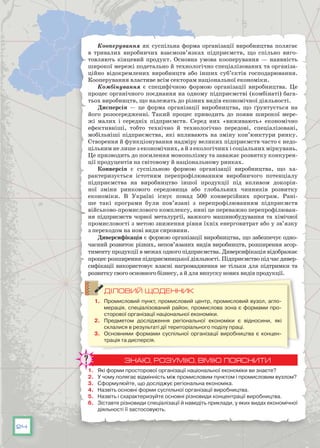 24
Кооперування як суспільна форма організації виробництва полягає
в тривалих виробничих взаємозв’язках підприємств, що спільно виго-
товляють кінцевий продукт. Основна умова кооперування — наявність
широкої мережі подетально й технологічно спеціалізованих та організа-
ційно відокремлених виробництв або інших суб’єктів господарювання.
Кооперування властиве всім секторам національної економіки.
Комбінування є специфічною формою організації виробництва. Це
процес органічного поєднання на одному підприємстві (комбінаті) бага-
тьох виробництв, що належать до різних видів економічної діяльності.
Дисперсія — це форма організації виробництва, що ґрунтується на
його розосередженні. Такий процес приводить до появи широкої мере-
жі малих і середніх підприємств. Серед них «виживають» економічно
ефективніші, тобто технічно й технологічно передові, спеціалізовані,
мобільніші підприємства, які впливають на зміну кон’юнктури ринку.
Створення й функціонування надміру великих підприємств часто є недо-
цільним не лише з економічних, а й з екологічних і соціальних міркувань.
Це призводить до посилення монополізму та заважає розвитку конкурен-
ції продуцентів на світовому й національному ринках.
Конверсія є суспільною формою організації виробництва, що ха-
рактеризується істотним перепрофілюванням виробничого потенціалу
підприємства на виробництво іншої продукції під впливом докорін-
ної зміни ринкового середовища або глобальних чинників розвитку
економіки. В  Україні існує понад 500 конверсійних програм. Рані-
ше такі програми були пов’язані з перепрофілюванням підприємств
військово-промислового комплексу, нині це переважно перепрофілюван-
ня підприємств чорної металургії, важкого машинобудування та хімічної
промисловості з метою зниження рівня їхніх енерговитрат або у зв’язку
з переходом на нові види сировини.
Диверсифікація є формою організації виробництва, що забезпечує одно-
часний розвиток різних, непов’язаних видів виробництв, розширення асор-
тименту продукції в межах одного підприємства. Диверсифікація відображає
процес розширення підприємницької діяльності. Підприємство під час дивер-
сифікації використовує власні нагромадження не тільки для підтримки та
розвитку свого основного бізнесу, а й для випуску нових видів продукції.
ДІЛОВИЙ ЩОДЕННИК
1.	 Промисловий пункт, промисловий центр, промисловий вузол, агло-
мерація, спеціалізований район, промислова зона є формами про-
сторової організації національної економіки.
2.	 Предметом дослідження регіональної економіки є відносини, які
склалися в результаті дії територіального поділу праці.
3.	 Основними формами суспільної організації виробництва є концен-
трація та дисперсія.
ЗНАЮ, РОЗУМІЮ, ВМІЮ ПОЯСНИТИ
1.	 Які форми просторової організації національної економіки ви знаєте?
2.	 У чому полягає відмінність між промисловим пунктом і промисловим вузлом?
3.	 Сформулюйте, що досліджує регіональна економіка.
4.	 Назвіть основні форми суспільної організації виробництва.
5.	 Назвіть і схарактеризуйте основні різновиди концентрації виробництва.
6.	 Зіставте різновиди спеціалізації й наведіть приклади, у яких видах економічної
діяльності її застосовують.
 