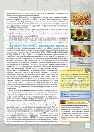 27
розмаїта міжнародна спеціалізація в Канади та Австралії, це обумовлено
їхнім значним ресурсним потенціалом.
Аргентина, Бангладеш, Болгарія спеціалізуються на виробництві сіль-
ськогосподарської продукції. Замбія  — відомий експортер мідної руди та
рафінованої міді. Україна посідає одне з перших місць у світі за видобуван-
ням марганцевих, залізних, титанових, уранових руд, експортом зернових
культур, соняшникової олії та меду (мал. 14). Ці напрямки й окреслюють її
міжнародну спеціалізацію.
На ступінь участі країни в міжнародному поділі праці впливає рівень
розвитку продуктивних сил. Кожна країна, яка має абсолютні переваги
у виробництві будь-яких товарів і послуг, дістає змогу експортувати їх в
обмін на товари, що вона не виробляє.
Історичні реалії свідчать, що існує потреба в розвитку міжнародних
економічних відносин, в укладанні зовнішньополітичних і зовнішньо-
торговельних угод як між окремими підприємствами, так і на урядовому
рівні між країнами та блоками країн.
Дія законів абсолютних і порівняльних переваг. За-
кони абсолютних і порівняльних переваг були сформульовані на основі
праць учених, котрих вважають класиками економічної науки: відомих
британських економістів Адама Сміта (1723—1790) та Давида Рікардо
(1772—1823). У 1776 р. А. Сміт у праці «Дослідження про природу і при-
чини багатства народів» піддав критиці поширене на той час твердження,
що багатство країни залежить від володіння дорогоцінними металами та
іншими коштовностями. Він уперше обґрунтував тезу, що реальне багат-
ство країни визначається товарами та послугами, якими можуть ко-
ристуватися її громадяни. Тож була висловлена думка, що можливості
виробництва, за сприятливих умов його здійснення, визначаються при-
родними чинниками. Такий підхід до зовнішньоекономіч-
них відносин притаманний і багатьом сучасним економістам.
Принцип свободи торгівлі, або вільної торгівлі, є одним із
пріоритетів сучасної економічної діяльності. Зважаючи на
це, переваги визначаються  різницею в абсолютних витра-
тах на виробництво в кожній із країн. Цілком очевидно, що
лимони й апельсини дешевше вирощувати в Іспанії, Італії та
Греції, ніж у Бельгії, Нідерландах чи Великій Британії. Було
би безглуздо вирощувати в британських оранжереях лимони.
Із цього погляду Іспанія має абсолютні переваги над Великою
Британією.
Суть закону абсолютних переваг полягає в тому, що кра-
їни експортують товари, які вони виробляють з мен­шими
витратами (у виробництві яких вони мають абсолютну пере­
вагу), та імпортують ті товари, що продукуються іншими кра-
їнами з меншими витратами (у виробництві яких абсолютна
перевага належить їхнім торговим партнерам).
Абсолютні переваги можуть бути природними та набути-
ми, пов’язаними з певними технологіями, кваліфікацією пра-
цівників, культурою виробництва, традиціями тощо. Але чи
буде вигідно країні брати участь у міжнародних економічних
відносинах, якщо витрати на виробництво всіх видів продукції
в неї нижчі від витрат потенційного партнера? На це запитання
дав відповідь Д. Рікардо у своїй праці «Принципи політичної
економії та оподаткування» в 1817 р. Учений, вважаючи пояс-
нення Сміта переконливими, водночас розвинув його теорію,
сформулювавши ідею порівняльних переваг, які визначаються
Здійсніть дослідження. Визначте кіль-
кість китайських товарів, що викорис-
товуються у вашому помешканні. По-
рівняйте їх з товарами, зробленими
в Україні або країнах ЄС. Зробіть ви-
сновок. Для дослідження придадуться
будь-які товари: одяг, посуд, меблі,
побутова техніка, канцтовари тощо.
ЕКОНОМвсесвіт
Наведіть приклад країн із сиро-
винною економікою.
Мал. 14.
Окрема експортна
продукція України
Закон абсолютних переваг не вра­
ховує відмінностей країн за їхньою
виробничою спеціалізацією. Сучасні
дослідження, які враховують чинник
розміру країн, допомагають поясни-
ти, у якому обсязі та якого типу про-
дукція буде залучена в міжнародну
торгівлю.
Чи знаєте ви, що…
Зерно
Олія
Мед
а
б
в
 