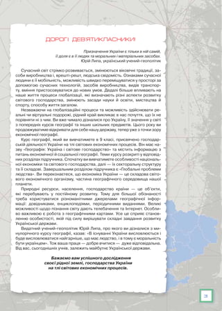 3
Дорогі дев’ятикласники!
Призначення України є тільки в ній самій,
її доля є в її людях та моральних і матеріальних засобах.
Юрій Липа, український учений-геополітик
Сучасний світ стрімко розвивається, змінюються віковічні традиції, за-
соби виробництва і, врешті-решт, людська свідомість. Ознаками сучасної
людини є її мобільність, можливість швидко переміщуватися у просторі за
допомогою сучасних технологій, засобів виробництва, видів транспор-
ту, вміння пристосовуватися до нових умов. Дедалі більше впливають на
наше життя процеси глобалізації, які визначають різні аспекти розвитку
світового господарства, змінюють засади науки й освіти, мистецтва й
спорту, способу життя загалом.
Незважаючи на глобалізаційні процеси та можливість здійснювати ре-
альні чи віртуальні подорожі, рідний край викликає в нас почуття, що їх не
порівняти ні з чим. Ви вже чимало дізналися про Україну, її значення у світі
з попередніх курсів географії та інших шкільних предметів. Цього року ви
продовжуватиме відкривати для себе нашу державу, тепер уже з точки зору
економічної географії.
Курс географії, який ви вивчатимете в 9 класі, присвячено господар-
ській діяльності України на тлі світових економічних процесів. Він має на-
зву «Географія: Україна і світове господарство» та містить інформацію з
питань економічної й соціальної географії. Теми курсу розкриті у відповід-
них розділах підручника. Спочатку ви вивчатимете особливості національ-
ної економіки та світового господарства, далі — їх секторальну структуру
та її складові. Завершальним розділом підручника є «Глобальні проблеми
людства». Ви переконаєтеся, що економіка України — це складова світо-
вого економічного організму, частина географічного середо­вища нашої
планети.
Природні ресурси, населення, господарство країни — це об’єкти,
які перебувають у постійному розвитку. Тому для більшої обізнаності
треба користуватися різноманітними джерелами географічної інфор-
мації: довідниками, енциклопедіями, періодичними виданнями. Великі
можливості щодо пізнання світу дають телебачення та Інтернет. Особли-
во важливою є робота з географічними картами. Усе це сприяє станов-
ленню особистості, якій під силу вирішувати складні завдання розвитку
Української держави.
Видатний учений-геополітик Юрій Липа, про якого ви дізналися з ми-
нулорічного курсу географії, казав: «В існуванні України висловлюється і
буде висловлюватися найгарніше, що має людство, і в тому є моральність
бути українцем». Тож ваша праця — добре вчитися — дуже відповідальна.
Від вас, сьогоднішніх учнів, залежить майбутнє Української держави.
Бажаємо вам успішного дослідження
своєї рідної землі, господарства України
на тлі світових економічних процесів.
 