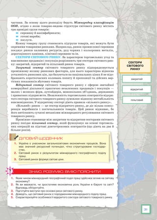 31
частини. За основу цього розподілу беруть Міжнародну класифікацію
ООН, згідно з якою товарно-видова структура світового ринку містить
три провідні групи товарів:
	 сировину й напівфабрикати;
	 готові вироби;
	 послуги.
Кожну товарну групу становлять підгрупи товарів, які можуть бути
окремими товарними ринками. Наприклад, ринок промислової сировини
поєднує ринки паливних ресурсів, руд чорних і кольорових металів,
дорогоцінного каміння, хімічної сировини та ін.
Сектори світового ринку. За характером торговельних угод та
взаєминами продавців і покупців розрізняють три сектори світового рин-
ку: закритий, відкритий та пільговий ринок товарів.
Закритий сектор  світового товарного ринку підпорядковується
проміжному впливу ринкових факторів, для нього характерна відносна
усталеність ринкових цін, що базуються на національних цінах й не відо-
бражають короткочасних коливань попиту й пропозиції та дійсних вар-
тісних показників збутових товарів.
Відкритий сектор  світового товарного ринку є сферою звичайної
комерційної діяльності практично незалежних продавців і покупців —
малих і великих фірм, аутсайдерів, монопольних об’єднань, державних
і приватних підприємств. Незалежність торговельних контрактів відкри-
того сектора світового товарного ринку зумовлює відносну нестабільність
взаємовідносин. У відкритому секторі діють правила «вільного ринку».
«Вільний» ринок — це сектор відкритого ринку, де діє вільна конку­
ренція виробників і постачальників товарів. Цей ринок відживає, бо
його витісняють сучасні механізми міжнародного регулювання світового
товарного ринку.
Проміжне становище між закритим та відкритим секторами світового
ринку посідає пільговий сектор, який функціонує на основі торговель-
них операцій на підставі довгострокових контрактів (що діють на два й
більше років).
ДІЛОВИЙ ЩОДЕННИК
1.	 Україна є учасником загальносвітових економічних процесів. Вона
має значний ресурсний потенціал, чітко структуроване господар-
ство.
2.	 Світовий ринок є результатом міжнародного географічного поділу
праці.
3.	 Світовий ринок формує світові ціни.
ЗНАЮ, РОЗУМІЮ, ВМІЮ ПОЯСНИТИ
1.	 Яким чином міжнародний географічний поділ праці здійснює вплив на світову
економіку?
2.	 Як ви вважаєте, чи зростатиме економічна роль України в Європі та світі?
Відповідь обґрунтуйте.
3.	 Підготуйте виступи про основні риси світового ринку.
4.	 Доведіть, що світовий ринок є породженням міжнародного поділу праці.
5.	 Схарактеризуйте особливості відкритого сектора світового товарного ринку.
закритий
пільговий
відкритий
Сектори
світового
ринку
 