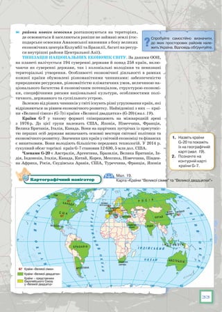 33
	 райони нового освоєння  розташовуються на територіях,
де освоюються й заселяються раніше не займані землі (гос-
подарське освоєння Амазонської низовини з боку великих
економічних центрів Колумбії та Бразилії, багаті на ресур-
си внутрішні райони Центральної Азії).
Типізація національних економік світу. За даними ООН,
на планеті налічується 194 суверенні держави й понад 258 країн, вклю-
чаючи як суверенні держави, так і колоніальні володіння та невизнані
територіальні утворення. Особливості економічної діяльності в рамках
кожної країни обумовлені різноманітними чинниками: забезпеченістю
природними ресурсами, різномаїтістю кліматичних умов, величиною на-
ціонального багатства й економічним потенціалом, структурою економі-
ки, специфічними рисами національної культури, особливостями полі-
тичного, державного та суспільного устрою.
Залежно від різних чинників у світі існують різні угруповання країн, які
відрізняються за рівнем економічного розвитку. Найвідоміші з них — краї-
ни «Великої сімки» (G-7) і країни «Великої двадцятки» (G-20) (мал. 19).
Країни G-7 у такому форматі співпрацюють на міжнародній арені
з 1976 р. До цієї групи належать США, Японія, Німеччина, Франція,
Велика Британія, Італія, Канада. Вони на щорічних зустрічах із присутніс-
тю перших осіб держави визначають основні вектори світової політики та
економічного розвитку. Значення цих країн у світовій економіці та фінансах
є винятковим. Вони володіють більшістю передових технологій. У 2014 р.
сукупний обсяг торгівлі країн G-7 становив 12 630, 5 млн дол. США.
Членами G-20 є Австралія, Аргентина, Бразилія, Велика Британія, Ін-
дія, Індонезія, Італія, Канада, Китай, Корея, Мексика, Німеччина, Півден-
на Африка, Росія, Саудівська Аравія, США, Туреччина, Франція, Японія
Мал. 19.
Карта «Країни “Великої сімки” та “Великої двадцятки”»Картографічний навігатор
Спробуйте самостійно визначити,
до яких просторових районів нале-
жить Україна. Відповідь обґрунтуйте.
1.	 Назвіть країни
G-20 та покажіть
їх на географічній
карті (мал. 19).
2.	 Позначте на
контурній карті
країни G-7.
 