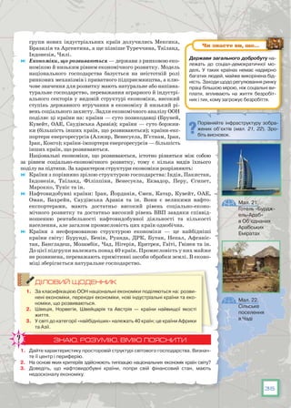 35
групи нових індустріальних країн долучились Мексика,
Бразилія та Аргентина, а ще пізніше Туреччина, Таїланд,
Індонезія, Чилі.
	 Економіки, що розвиваються — держави з ринковою еко-
номікою й низьким рівнем економічного розвитку. Модель
національного господарства базується на неістотній ролі
ринкових механізмів і приватного підприємництва, а клю-
чове значення для розвитку мають натуральне або напівна-
туральне господарство, переважання аграрного й індустрі-
ального секторів у видовій структурі економіки, високий
ступінь державного втручання в економіку й низький рі-
вень соціального захисту. Задля економічного аналізу ООН
поділяє ці країни на: країни — суто позикодавці (Бруней,
Кувейт, ОАЕ, Саудівська Аравія); країни — суто боржни-
ки (більшість інших країн, що розвиваються); країни-екс-
портери енергоресурсів (Алжир, Венесуела, В’єтнам, Іран,
Ірак, Конго); країни-імпортери енергоресурсів — більшість
інших країн, що розвиваються.
Національні економіки, що розвиваються, істотно різняться між собою
за рівнем соціально-економічного розвитку, тому є кілька видів їхнього
поділу на підтипи. За характером структури економіки розрізняють:
	 Країни з порівняно зрілою структурою господарства: Індія, Пакистан,
Індо­незія, Таїланд, Філіппіни, Венесуела, Еквадор, Перу, Єгипет,
Марокко, Туніс та ін.
	 Нафтовидобувні країни: Іран, Йорданія, Ємен, Катар, Кувейт, ОАЕ,
Оман, Бахрейн, Саудівська Аравія та ін. Вони є великими нафто­
експортерами, мають достатньо високий рівень соціально-еконо-
мічного розвитку та достатньо високий рівень ВВП завдяки співвід-
ношенню рентабельності нафтовидобувної діяльності та кількості
населення, але загалом промисловість цих країн однобічна.
	 Країни з несформованою структурою економіки — це найбідніші
країни світу: Бурунді, Бенін, Руанда, ДРК, Бутан, Непал, Афганіс-
тан, Бангладеш, Мозамбік, Чад, Нігерія, Еритрея, Гаїті, Гвінея та ін.
До цієї підгрупи належать понад 40 країн. Промисловість у них майже
не розвинена, переважають примітивні засоби обробки землі. В еконо-
міці зберігається натуральне господарство.
ДІЛОВИЙ ЩОДЕННИК
1.	 За класифікацією ООН національні економіки поділяються на: розви-
нені економіки, перехідні економіки, нові індустріальні країни та еко-
номіки, що розвиваються.
2.	 Швеція, Норвегія, Швейцарія та Австрія — країни найвищої якості
життя.
3.	 У світі до категорії «найбідніших» належать 40 країн; це країни Африки
та Азії.
ЗНАЮ, РОЗУМІЮ, ВМІЮ ПОЯСНИТИ
1.	 Дайте характеристику просторовій структурі світового господарства. Визнач­
те її центр і периферію.
2.	 На основі яких критеріїв здійснюють типізацію національних економік країн світу?
3.	 Доведіть, що нафтовидобувні країни, попри свій фінансовий стан, мають
недосконалу економіку.
Мал. 21.
Готель «Бурдж-
ель-Араб»
в Об’єднаних
Арабських
Еміратах
Мал. 22.
Сільське
поселення
в Чаді
Порівняйте інфраструктуру зобра-
жених об’єктів (мал. 21, 22). Зро-
біть висновок.
Держави загального добробуту на-
лежать до  соціал-демократичної мо-
делі. У  таких країнах немає надмірно
багатих людей, майже викорінена бід-
ність. Заходи щодо регулювання ринку
праці більшою мірою, ніж соціальні ви-
плати, впливають на життя безробіт-
них і тих, кому загрожує безробіття.
Чи знаєте ви, що…
 