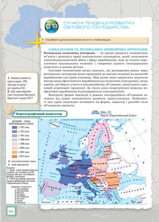 36
Сучасні тенденції розвитку
світового господарства
	 Спробуйте дати визначення поняття «глобалізація».
Глобалізація та регіональна економічна інтеграція.
Регіональна економічна інтеграція — це процес розвитку економічних
зв’язків і розподілу праці національних господарств, який, охоплюючи
зовнішньоекономічний обмін і сферу виробництва, веде до тісного пере-
плетення національних економік і створення єдиного господарського
комплексу в даному регіоні.
Світовий економічний досвід свідчить, що розширення ринку через
регіональну інтеграцію може приводити до значної економії на масштабі
виробництва для країн-учасниць. При цьому вони одержують додаткові
вигоди щодо ефективності виробництва від посилення конкуренції, якщо
країни, які беруть участь в інтеграційному об’єднанні, випускають одна-
ковий асортимент продукції. За таких умов скорочуються відносно не-
ефективні виробництва й розширюються конкурентніші.
Конкретні форми взаємодії в рамках інтеграційного об’єднання за-
лежать від рівнів економічного розвитку країн-учасниць. Особливос-
ті цих країн відповідно впливають на форми, характер і рушійні сили
об’єднавчих процесів.
§ 9
Мал. 23.
Карта «Європейський Союз»
Картографічний навігатор
1. Уважно вивчіть
карту (мал. 23).
Запам’ятайте
всі країни ЄС.
2. Що вам відомо
про позицію Великої
Британії щодо ЄС?
 