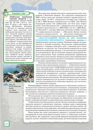 38
Для прикладу оцінімо діяльність транснаціональних кор-
порацій у Північній Америці. Тут домінують американські
ТНК, капітал яких має провідні позиції у промисловості су-
сідніх країн. 75–80 % канадського експорту (що становить
до 30 % ВВП Канади) спрямовується до США. Для Штатів
канадський ринок теж найбільший, але його роль незрів-
нянна. Туди йде близько 25 % американського експорту, що
становить трохи більше 1 % ВВП США, але 15 % ВВП Кана-
ди. Понад 85 % експорту Мексики пов’язано із США і тільки
7 % американського експорту — з Мексикою. Значну частину
канадсько-американської та мексикано-американської
торгівлі становить продукція філій американських ТНК.
Глобалізаційний вплив на дію чинників
розміщення виробництва. Глобалізація проникає в
найвіддаленіші куточки планети. Особливо яскраво це вияв-
ляється у світовій економіці. Результатом глобалізаційних
процесів є стирання зовнішніх меж і зниження ролі таких
чинників, як простір і час. З величезною швидкістю не лише
обертаються фінансові ресурси, а й постачаються енергоносії
та електроенергія. Це все можливо завдяки розгорнутій ме-
режі комунікацій. Тому чинники розміщення виробництва
починають діяти інакше. Завдяки цьому деякі виробництва й
навіть види економічної діяльності починають локалізувати-
ся всупереч традиційним чинникам.
Ринкові умови розвитку економіки характеризуються на-
явністю двох протилежних процесів — глобалізації економі-
ки та її регіоналізації. Глобалізація економіки проявляється
через світовий ринок, який стирає межі між країнами, а ре-
гіоналізація (особливо в межах національних господарських
комплексів) розвивається завдяки децентралізації госпо-
дарювання як особливого типу територіального управління
економічними відносинами. На національному рівні регіона-
лізація спрямовується як на захист інтересів того чи іншого
регіону від руйнівної дії глобальних процесів, так і на втілен-
ня глобальних інтересів.
Регіоналізація в межах країни виражається в збільшенні ступеня са-
моуправління розвитком регіональної економіки, зосередженні владних
повноважень і зростанні господарської самостійності регіонів. У регіонах
безпосередньо реалізується соціально-економічна політика держави, у
них втілюється державна стратегія економічного розвитку.
Регіоналізація не заперечує такого важливого чинника, як національ-
на ідентифікація. Він є дуже важливим для збереження культурних тра-
дицій і особливостей країн та характерних рис національних економік.
Глобалізація й регіоналізація сучасної світової економіки відображає
характер розвитку економічних відносин, зокрема щодо спрямування
векторів розвитку національної економіки в різних регіонах країни. Ці
процеси породжують гострі проблеми, які необхідно враховувати з огляду
на розміщення виробництва й розвиток національної економіки України.
Наша країна має певні конкурентні переваги у світовій системі гос-
подарювання й тому може брати активну участь у глобальних економіч-
них процесах. Це, передусім, унікальний природно-ресурсний потенціал
(ґрунти, залізні, титанові та манганові руди), що може відіграти важливу
Найбільшим виробником
харчових продуктів у сві-
ті є швейцарська компанія Nestle
(мал. 25). Ця ТНК у 2014 р. посі-
дала 72 місце у світі серед про-
відних 500 компаній. Заснована
у 1867 році як невелика молочна
компанія, вона поступово стала
найбільшим харчовим гігантом пла-
нети. Успішний розвиток компанії
«Нестле» передбачає формування
продуктових стратегій у зонах Аме-
рики, Європи, зони АОА (Азія, Океа-
нія та Африка). У межах кожної зони
є свої ринки, на яких формуються
корпоративні й регіональні бренди,
асортимент продукції та впрова-
джуються нові товари. Стратегія в
зоні Європи пов’язана з визначен-
ням прогнозованих обсягів реалі-
зації, майбутніх витрат, прибутку;
також включає заходи, пов’язані зі
зменшенням витрат. Компанія має
представництво й в Україні.
Україна і світ
Мал. 25.
Штаб-квартира
Nestle
в м. Веве
(Швейцарія)
 