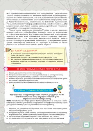 39
роль у розвитку світової економіки як її природна база. Природні умови
України істотно доповнюються й наявним виробничим, трудоресурсним і
науково-технічним потенціалом. Усе це підкріплено міжнародним еконо-
мічним і соціальним значенням рекреаційного комплексу країни у скла-
ді Азово-Чорноморського, Карпатського та Поліського підкомплексів.
Унікальні бальнеологічні природні (наприклад, Гола Пристань (мал. 26))
ресурси можуть стати базою розвитку загальноєвропейського туристично-
рекреаційного господарського комплексу.
Таким чином, національна економіка України є одним з важливих
сегментів світових глобалізаційних процесів, через які простежуєть-
ся стійкий взаємозв’язок між виробничою діяльністю й особливостями
територій, на яких вона здійснюється. Знання характеру глобальних
закономірностей і їхнє практичне використання дозволяє вибрати
оптимальний варіант розміщення виробництва, цілеспрямовано органі­
зувати господарську діяльність на території відповідно до вимог
регіональної економічної політики в межах України.
ДІЛОВИЙ ЩОДЕННИК
1.	 В  економічно розвинених країнах  інтеграційні процеси найвідчутні-
шими є в Західній Європі.
2.	 Річний обсяг продажу ТНК становить понад 1 млрд дол. США.
3.	 Регіоналізація в межах країни виражається у збільшенні ступеня само-
управління розвитком регіональної економіки, зосередженні владних
повноважень.
ЗНАЮ, РОЗУМІЮ, ВМІЮ ПОЯСНИТИ
1.	 Назвіть основні типи економічної інтеграції.
2.	 Сформулюйте основні чинники впливу глобалізації на світову економіку.
3.	 Розкрийте роль регіоналізації у світових економічних процесах.
4.	 Наведіть приклади транснаціональних корпорацій та оцініть їхню участь у між-
народному географічному поділі праці.
5.	 Спрогнозуйте роль України в майбутніх глобалізаційних процесах.
ПРАКТИЧНА РОБОТА 2
Позначення на контурній карті країн «Великої двадцятки» (G-20)
і визначення їхнього місця в сучасній типізації країн
за рівнем економічного розвитку
Мета: поглибити знання про країни «Великої двадцятки» та їхню роль у світо-
вій економіці. Розвинути навички використання географічної інформації через
дослідження типізації країн за рівнем економічного розвитку.
1.	 Поясніть, за допомогою дослідження яких показників визначають рівень
економічного розвитку країн.
2.	 Накресліть сучасну схему типізації країн за рівнем економічного розвитку.
Коротко опишіть, яке місце в ній посідають країни «Великої двадцятки».
3.	 Позначте на контурній карті країни G-20 і підпишіть їхні столиці.
4.	 Що єднає між собою країни G-20 і чим вони різняться? Зробіть висновок.
Мал. 26.
Герб
м. Голої Пристані
 