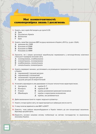 40
1.	 Укажіть, яка з країн Азії входить до групи G-20.
А	 Іран
Б	 Саудівська Аравія
В	 Казахстан
Г	 Ірак
2.	 Укажіть, яким був показник ВВП на душу населення в Україні у 2015 р. (у дол. США).
А	 меншим від 1500
Б	 більшим за 2500
В	 більшим за 3000
Г	 більшим за 4000
3.	 Зазначте, які з форм організації виробництва переважають у металургійному комплексі
в більшості провідних економік світу.
А	 кооперування, комбінування
Б	 концентрація, кооперування
В	 комбінування, спеціалізація
Г	 спеціалізація, концентрація
4.	 Укажіть переважні чинники, що впливають на розміщення підприємств харчової промисловості
в Україні.
А	 сировинний і трудові ресурси
Б	 сировинний і споживчий
В	 споживчий і трудові ресурси
Г	 трудові ресурси й енергетичний
5.	 Установіть відповідність між державами та їхньою типологічною характеристикою.
1	 Австралія А	 країна G-7
2	 Білорусь Б	 країна G-20
3	 Єгипет В	 країна розвиненої ринкової економіки
4	 Швейцарія Г	 країна з перехідною економікою
Д	 країна, що розвивається
6.	 Дайте визначення поняття «індекс людського розвитку».
7.	 Укажіть чотири країни світу, які характеризуються найвищою якістю життя.
8.	 У чому полягає відмінність між ВВП та ВНП?
9.	 Поясніть, чому райони машинобудування в Україні тяжіють до зон концентрації населення.
Відповідь аргументуйте.
10.	Окресліть основні напрями впливу глобалізації на світове господарство та національну
економіку України.
Мої компетентності:
самоперевірка знань і досягнень
 