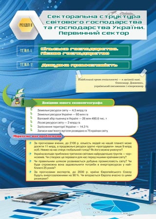 41
Сільське господарство.
Лісове господарство
Найбільший прояв геніальності — в засіяній ниві.
Олександр Довженко,
український письменник і кінорежисер
Розділ II
Секторальна структура
світового господарства
та господарства України.
Первинний сектор
	 Земельні ресурси світу — 4,5 млрд га
	 Земельні ресурси України — 60 млн га
	 Валовий збір пшениці в Україні — 26 млн 490,6 тис. т
	 Лісові ресурси світу — 2 млрд га
	 Заліснення території України — 14,3 %
	 Запаси кам’яного вугілля розвідано в 75 країнах світу
Довідник юного економгеографа
Тема 2. Добувна промисловість
	 За прогнозами вчених, до 2100 р. кількість людей на нашій планеті може
досягти 11 млрд, а продовольчі ресурси здатні «прогодувати» лише 9 млрд
осіб. Невже на нас очікує глобальний голод? Як його можна уникнути?
	 Україна володіє приблизно третиною світових найродючіших ґрунтів — чор-
ноземів. Чи створює це переваги для нас перед іншими країнами світу?
	 Чи правильним шляхом розвивається добувна промисловість світу? Чи
буде спроможна вона задовольнити потреби в енергоресурсах у най-
ближчі 25 років?
	 За прогнозами експертів, до 2030 р. країни Європейського Союзу
будуть енергозалежними на 90 %. Чи впорається Європа вчасно із цими
ризиками?
Міркуємо над проблемами
Тема 1.
 