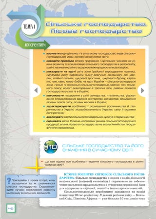 42
Сільське господарство та його
значення В сучасному світі
	 Що вам відомо про особливості ведення сільського господарства в різних
частинах світу?
Історія розвитку світового сільського госпо-
дарства. Сільське господарство є одним з видів діяльності
національної (світової) економіки і спрямоване на забезпе-
чення населення продовольством і створення сировинної бази
для підприємств харчової, легкої та інших промисловостей.
Сільськогосподарське виробництво зародилося на нашій
планетіще20тис.роківтому.У деякихрегіонахсвіту—Близь-
кий Схід, Північна Африка — уже близько 10 тис. років тому
§10
	 називати види діяльності в сільському господарстві, види сільсько-
господарських угідь; основні лісові пояси світу;
	 наводити приклади впливу природних і суспільних чинників на рі-
вень розвитку та спеціалізацію сільського господарства в регіоні світу,
країні; називати країни з аграрною міжнародною спеціалізацією;
	 показувати на карті світу зони (райони) вирощування пшениці,
кукурудзи, рису, бавовнику, льону-довгунця, соняшнику, сої, мас-
лин, олійної пальми, цукрової тростини, цукрового буряку, карто-
плі, чаю, кави, какао-бобів; на карті України — сільськогосподарські
зони, гірські та приміські сільськогосподарські райони; ліси помір-
ного поясу, вологі екваторіальні й тропічні ліси, райони лісового
господарства у світі та в Україні;
	 пояснювати поширення у світі свинарства, птахівництва, форму-
вання спеціалізованих районів скотарства, вівчарства; розміщення
лісових поясів світу, лісових масивів в Україні;
	 характеризувати особливості розміщення рослинництва й тва-
ринництва в Україні; лісозабезпеченість України, світу й окремих
його регіонів;
	 аналізувати карти сільськогосподарських культур і тваринництва;
	 оцінювати місце України на світових ринках сільськогосподарської
продукції; вплив лісового господарства на екологічний стан геогра-
фічного середовища.
Мої орієнтири:
Сільське господарство.
Лісове господарство
Сільське господарство.
Лісове господарство
Тема 1
Пригадайте з уроків історії, коли
зародилося та як розвивалося
сільське господарство. Схарактери-
зуйте сучасні особливості розвитку
цього виду економічної діяльності.
 