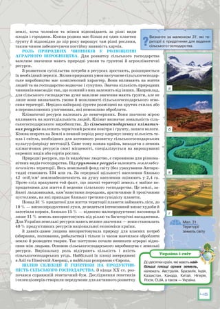 45
землі, хоча чоловіки та жінки відповідають за різні види
плодів і городини. Кожна родина має більш як один клаптик
ґрунту й відповідно до пір року вирощує там різні рослини,
таким чином забезпечуючи постійну наявність харчів.
Роль природних чинників у розміщенні
аграрного виробництва. Для розвитку сільського господарства
важливе значення мають природні умови та ґрунтові й агрокліматичні
ресурси.
З розвитком суспільства потреби в ресурсах зростають, розширюється
їх необхідний перелік. Вплив природних умов на сучасне сільськогосподар-
ське виробництво має комплексний характер. Вони впливають на життя
людей та на господарство водночас і сукупно. Значна кількість природних
чинників взаємодіє так, що кожний з них залежить від інших. Наприклад,
для сільського господарства дуже важливе значення мають ґрунти, але не
лише вони визначають умови й можливості сільськогосподарського осво-
єння території. Нерідко найкращі ґрунти розміщені на крутих схилах або
в перезволожених улоговинах, які неможливо обробляти.
Кліматичні ресурси належать до невичерпних. Вони значною мірою
впливають на життєдіяльність людей. Клімат визначає зональність сіль-
ськогосподарського виробництва. До сільськогосподарських кліматич-
них ресурсів належать термічний режим повітря і ґрунту, запаси вологи.
Кожна широта на Землі в певний період року одержує певну кількість те-
пла і світла, необхідних для активного розвитку сільськогосподарських
культур (періоду вегетації). Саме тому кожна країна, виходячи з певних
кліматичних ресурсів своєї місцевості, спеціалізується на вирощуванні
окремих видів або сортів рослин.
Природні ресурси, що їх видобуває людство, є сировиною для різнома-
нітних видів господарства. Від ґрунтових ресурсів залежить землезабез-
печеність території. Весь земельний фонд світу (без урахування Антарк-
тиди) становить 134 млн га. За середньої щільності населення близько
42  осіб/км2
 землезабезпеченість на душу населення оцінюють у 2,4 га.
Проте слід врахувати той факт, що значні території земель є майже не-
придатними для життя й ведення сільського господарства. Це землі, за-
йняті льодовиками, кам’янистими породами, арктичними й тропічними
пустелями, на які припадає близько третини суходолу планети.
Понад 31 % придатної для життя території планети займають ліси, до
10 % — високопродуктивні луки, де ведеться інтенсивний випас худоби й
заготівля кормів, близько 15 % — відносно малопродуктивні пасовища й
лише 11 % земель використовують під ріллю та багаторічні насадження.
Для України земельні ресурси мають велике значення — вони становлять
40 % продуктивних ресурсів національної економіки країни.
З давніх-давен людина використовувала природу для власних потреб
(збирання, полювання, рибальство) і тільки із часом навчилася обробляти
землю й розводити тварин. Так поступово почали виникати аграрні відно-
сини між людьми. Основою сільськогосподарського виробництва є земельні
ресурси. Вирішальну роль відіграють кількість і якість
сільсько­господарських угідь. Найбільші їх площі зосереджені
в Азії та Північній Америці, а найбільш розораною є Європа.
Вплив селекції й генетики на продуктив-
ність сільського господарства. З кінця ХХ ст. роз-
почався справжній генетичний бум. Дослідження генетиків
і селекціонерів створили передумови для активного розвитку
Визначте за малюнком 31, які те-
риторії є придатними для ведення
сільського господарства.
До десятки країн, які мають най­
більші площі орних земель,
належать: Австралія, Бразилія, Індія,
Казахстан, Канада, Китай, Нігерія,
Росія, США, а також — Україна.
Україна і світ
Мал. 31.
Території
земель світу
а
б
в
г
 