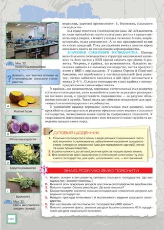 46
медицини, харчової промисловості й, безумовно, сільського
господарства.
Від праці генетиків і селекціонерів (мал. 32, 33) залежить
не лише врожайність сортів культурних рослин і продуктив-
ність порід тварин, а й вміст у плодах чи молоці білків, жирів,
вуглеводів, склад амінокислот. А це має принциповий вплив
на якість продукції. Тому дослідження вчених деякою мірою
впливають навіть на спеціалізацію агровиробництва.
Значення сільського господарства. Питома
вага сільського господарства у структурі національної еконо-
міки та його частка у ВВП країни свідчать про рівень її роз-
витку. Зокрема, у країнах, що розвиваються, більшість на-
селення зайнята в сільському господарстві, частка продукції
якого у ВВП є вирішальною. У країнах Європи й Північної
Америки, які перебувають у постіндустріальній фазі розви-
тку, частка зайнятого населення в цій сфері коливається в
межах 2–6 %. Сільське господарство в цих країнах є високо-
продуктивним і високоефективним.
У країнах, що розвиваються, переважає екстенсивний тип розвит­ку
сільського господарства, коли врожайність зростає за рахунок розширен-
ня посівних площ, а продуктивність тваринництва — за рахунок збіль-
шення поголів’я худоби. Такий шлях дає обмежені можливості для зрос-
тання сільськогосподарського виробництва.
У розвинених країнах переважає інтенсивний тип розвитку, коли
врожайність підвищується за рахунок ефективнішого ведення сільського
господарства, застосування нових сортів та прогресивних технологій. У
тваринництві інтенсивним шляхом є нові технології годівлі худоби та ви-
ведення продуктивних порід.
ДІЛОВИЙ ЩОДЕННИК
1.	 Сільське господарство є одним з видів діяльності національної (світо-
вої) економіки і спрямоване на забезпечення населення продоволь-
ством і створення сировинної бази для підприємств харчової, легкої
та інших промисловостей.
2. Україна належить до світової десятки країн за площею орних земель.
3. Для розвинених країн характерним є інтенсивний шлях розвитку сіль-
ського господарства, для країн, що розвиваються, — екстенсивний.
ЗНАЮ, РОЗУМІЮ, ВМІЮ ПОЯСНИТИ
1.	 Назвіть основні етапи розвитку світового сільського господарства. Що вам
відомо про «Золотий півмісяць»?
2.	 Визначте роль природних ресурсів для сільськогосподарського виробництва.
3.	 Поясніть термін «Зелена революція». Де вона почалася?
4.	 Схарактеризуйте значення сільськогосподарських кліматичних ресурсів для
ведення господарства.
5.	 Наведіть приклади інтенсивного й екстенсивного ведення сільського госпо-
дарства.
6.	 Про що свідчить частка сільського господарства у ВВП країни?
7.	 Поясніть значення факту: земельні ресурси України становлять 40 % продук-
тових ресурсів національної економіки.
Мал. 32.
Генетична лабораторія
Мал. 33.
Овочі, які з’явилися
завдяки селекції
Доведіть, що генетика впливає на
інтенсифікацію сільського госпо-
дарства.
Жовтий буряк
Фіолетова картопля
Капуста романеско
Брокколіні
а
б
в
г
 