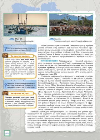 48
Співвідношення рослинництва і тва­ринництва у країнах
різних регіонів світу залежить від багатьох чинників: при-
родних умов, земельних ресурсів, рівня економіч­ного розви-
тку, етнічних і релігійних особливостей. Так, у розвинених
країнах Європи й Америки домінує високопродуктивне тва-
ринництво, а в країнах, що розвиваються, Африки та Азії —
рослинництво.
Рослинництво. Рослинництво — головний вид діяль-
ності сільського господарства. У світі культивуються близько
1,5 тис. видів рослин. Основою рослинництва є вирощування
зернових культур. Крім традиційних пшениці, рису, куку-
рудзи, жита, проса, гречки, до них належать гаолян, сорго,
чумиза та ін. Зерновими засіяно майже 50 % земель, що об-
робляються (мал. 36).
Пшеницю здебільшого вирощують у помірних і субтро-
пічних широтах Євразії, Північної та Південної Америки,
Австралії. Це так званий пшеничний пояс Землі (мал. 36).
Головні її виробники — Австралія, Індія, Казахстан, Канада,
Китай, Росія, США, Україна, Франція. Кукурудзу як продо-
вольчу та кормову культуру вирощують здебільшого в Пів-
нічній і Південній Америці. Значні посіви цієї культури є в
США, Бразилії, Мексиці, Аргентині, Китаї, Індії, Австралії.
Рис — основна культура екваторіальних, тропічних і субтро-
пічних широт. Його вирощування зосереджено в Китаї (38 %
світового збору), Індії (близько 20 %), Індонезії, Японії й на
Філіппінах. Посіви рису є також у Центральній Азії, півден-
них районах Європи, на півдні Північної Америки. В афри-
канських країнах вирощують теф. Значну роль у сільському
господарстві відіграють й зернобобові культури (квасоля, соя,
горох, сочевиця).
Технічні культури використовують як сировину для різних про-
мисловостей. Їх поділяють на такі види: волокнисті (бавовник, льон-
довгунець, коноплі, джут, сизаль), цукроносні (цукровий буряк, цукрова
тростина), олійні (соняшник, олива, олійна пальма, соя, арахіс, рапс),
каучуконосні (гевея), крохмаленосні (картопля, батат, маніок); лікар-
ські; культури, з яких виробляють тонізуючі речовини (чай, кава, какао,
кола), прянощі (гвоздичне дерево, перець чорний і червоний, коріандр,
кориця тощо).
У  світі існує тільки три види кави:
арабіка, робуста та ліберіка. А  от
сортів значно більше, це — амба-
садор, плантейшен, чері, меделін,
мокко тощо. Обсмажені, помелені та
заварені зерна кави можуть давати
різні за смаком, ароматом і кольором
напої, що залежить від географічних
чинників.
Чи знаєте ви, що…
Основні зернові культури світу:
пшениця (більш як 580 млн т світово-
го валового збору), кукурудза (понад
400 млн т), рис (близько 500 млн т).
Під ними зайнято 720 млн га земель.
Чи знаєте ви, що…
Мал. 35.
Розведення великої рогатої худоби в Аргентині
Мал. 34.
Вилов океанічної риби
Зіставте ці два різновиди сільсько-
го господарства (мал. 34, 35).
Поясніть, чому пшеницю називають
європейським хлібом, кукурудзу —
американським, а рис — азійським.
 