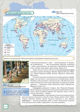 50
і високомеханізованим, а тому — високотоварним. У країнах,
що розвиваються,  — має екстенсивний характер, відповідно
є менш продуктивним. До продукції тваринництва належать
м’ясо, молоко, яйця, риба, вовна, шкіра, перли та ін.
Перші місця у світі за поголів’ям великої рогатої худоби
посідають країни Азії (Індія, Китай), Африки (Єгипет, Ефіо­
пія, Лівія), Америки (США, Канада, Бразилія, Аргентина,
Мексика).
Світового значення останнім часом набув розвиток вівчар-
ства, що пов’язано з постачанням на світовий ринок вовни.
Лідером у цій діяльності є Австралія (мал. 39). Близько поло-
вини світового поголів’я овець припадає на країни, що розви-
ваються, — Туреччину, Іран, Пакистан, Індію, Афганістан,
Ефіопію, Судан та ін.
Свинарство розвинене в Європі, Азії, Північній Америці.
Проте в районах проживання мусульман свиней майже не роз­-
водять через релігійні традиції. На першому місці у світі за
поголів’ям свиней — Китай.
Птахівництво є характерним сільськогосподарським ви-
дом економічної діяльності в Іспанії, Італії, Канаді, Китаї, Росії, США,
Україні, Франції, Японії. Дедалі більшого розвитку в світі набуває
рибництво  — штучне розведення риби, а також збільшення кількості
й поліпшення якості риби у природних і штучних водоймах.
Мал. 38.
Карта «Тваринництво світу»
Мал. 39.
Стриження вовни в Австралії
Картографічний навігатор
Визначте за картою (мал. 38) основні ареали зосередження тваринництва у світі.
Установіть, яким чином природні
умови сприяють розвиткові вівчар-
ства в Австралії (мал. 39).
 