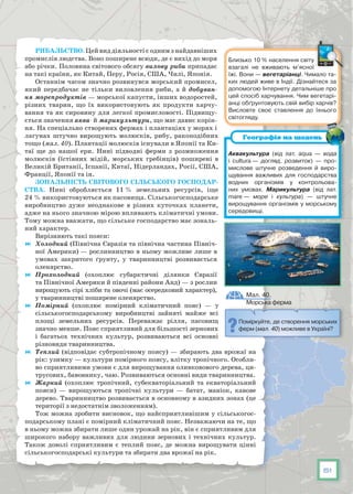 51
Рибальство. Цей вид діяльності є одним з найдавніших
промислів людства. Воно поширене всю­ди, де є вихід до моря
або річки. Половина світового обсягу вилову риби припадає
на такі країни, як Китай, Перу, Росія, США, Чилі, Японія.
Останнім часом значно розвинувся морський промисел,
який передбачає не тільки виловлення риби, а й добуван-
ня морепродуктів — морської капусти, інших водоростей,
різних тварин, що їх використовують як продукти харчу-
вання та як сировину для легкої промисловості. Підвищу-
ється значення аква- й марикультури, що має давнє корін-
ня. На спеціально створених фермах і плантаціях у морях і
лагунах штучно вирощують молюсків, рибу, ракоподібних
тощо (мал. 40). Плантації молюсків існували в Японії та Ки-
таї ще до нашої ери. Нині підводні ферми з розмноження
молюсків (їстівних мідій, морських гребінців) поширені в
Великій Британії, Іспанії, Китаї, Нідерландах, Росії, США,
Франції, Японії та ін.
Зональність світового сільського господар-
ства. Нині обробляється 11 % земельних ресурсів, іще
24 % використовуються як пасовища. Сільськогосподарське
виробництво дуже неоднакове в різних куточках планети,
адже на нього значною мірою впливають кліматичні умови.
Тому можна вважати, що сільське господарство має зональ-
ний характер.
Вирізняють такі пояси:
	 Холодний (Північна Євразія та північна частина Північ-
ної Америки) — рослинництво в ньому можливе лише в
умовах закритого ґрунту, у тваринництві розвивається
оленярство.
	 Прохолодний (охоплює субарктичні ділянки Євразії
та Північної Америки й південні райони Анд) — з рослин
вирощують сірі хліби та овочі (має осередковий характер),
у тваринництві поширене оленярство.
	 Помірний (охоплює помірний кліматичний пояс) — у
сільськогосподарському виробництві зайняті майже всі
площі земельних ресурсів. Переважає рілля, пасовищ
значно менше. Пояс сприятливий для більшості зернових
і багатьох технічних культур, розвиваються всі основ­ні
різновиди тваринництва.
	 Теплий (відповідає субтропічному поясу) — збирають два врожаї на
рік: узимку — культури помірного поясу, влітку тропічного. Особли-
во сприятливими умови є для вирощування оливковового дерева, ци-
трусових, бавовнику, чаю. Розвиваються основні види тваринництва.
	 Жаркий (охоплює тропічний, субекваторіальний та екваторіальний
пояси) — вирощуються тропічні культури — батат, маніок, кавове
дерево. Тваринництво розвивається в основному в азидних зонах (це
території з недостатнім зволоженням).
Тож можна зробити висновок, що найсприятливішим у сільськогос-
подарському плані є помірний кліматичний пояс. Незважаючи на те, що
в ньому можна збирати лише один урожай на рік, він є сприятливим для
широкого набору важливих для людини зернових і технічних культур.
Також доволі сприятливим є теплий пояс, де можна вирощувати цінні
сільськогосподарські культури та збирати два врожаї на рік.
Мал. 40.
Морська ферма
Поміркуйте, де створення морських
ферм (мал. 40) можливе в Україні?
Близько 10 % населення світу
взагалі не вживають м’ясної
їжі. Вони — вегетаріанці. Чимало та-
ких людей живе в Індії. Дізнайтеся за
допомогою Інтернету детальніше про
цей спосіб харчування. Чим вегетарі-
анці обґрунтовують свій вибір харчів?
Висловте своє ставлення до їхнього
світогляду.
Аквакультура (від лат. aqua — вода
і cultura — догляд, розвиток) — про-
мислове штучне розведення й виро-
щування важливих для господарства
водних організмів у контрольова-
них умовах. Марикультура (від лат.
mare — море і культура) — штучне
вирощування організмів у морському
середовищі.
Географія на щодень
 