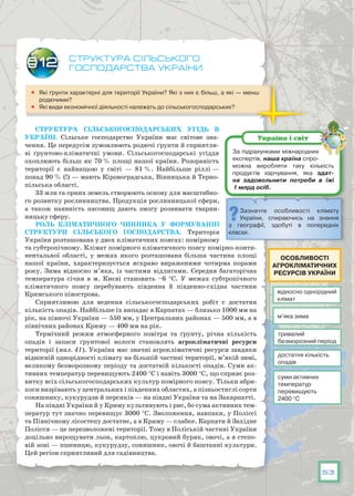 53
Структура сільського
господарства України
	 Які ґрунти характерні для території України? Які з них є більш, а які — менш
родючими?
	 Які види економічної діяльності належать до сільськогосподарських?
Структура сільськогосподарських угідь в
Україні. Сільське господарство України має світове зна-
чення. Це передусім зумовлюють родючі ґрунти й сприятли-
ві ґрунтово-кліматичні умови. Сільськогосподарські угіддя
охоплюють більш як 70 % площі нашої країни. Розораність
території є найвищою у світі — 81 %. Найбільше ріллі —
понад 90 % (!) — мають Кіровоградська, Вінницька й Терно-
пільська області.
33 млн га орних земель створюють основу для масштабно-
го розвитку рослинництва. Продукція рослинницької сфери,
а також наявність пасовищ дають змогу розвивати тварин-
ницьку сферу.
Роль кліматичного чинника у формуванні
структури сільського господарства. Територія
України розташована у двох кліматичних поясах: помірному
та субтропічному. Клімат помірного кліматичного поясу помірно-конти-
нентальної області, у межах якого розташована більша частина площі
нашої країни, характеризується яскраво вираженими чотирма порами
року. Зима відносно м’яка, із частими відлигами. Середня багаторічна
температура січня в м. Києві становить –6 °С. У  межах субтропічного
кліматичного поясу перебувають південна й південно-східна частини
Кримського півострова.
Сприятливою для ведення сільськогосподарських робіт є достатня
кількість опадів. Найбільше їх випадає в Карпатах — близько 1000 мм на
рік, на півночі України — 550 мм, у Центральних районах — 500 мм, а в
північних районах Криму — 400 мм на рік.
Термічний режим атмосферного повітря та ґрунту, річна кількість
опадів і запаси ґрунтової вологи становлять агрокліматичні ресурси
території (мал. 41). Україна має значні агрокліматичні ресурси завдяки
відносній однорідності клімату на більшій частині території, м’якій зимі,
великому безморозному періоду та достатній кількості опадів. Суми ак-
тивних температур перевищують 2400 °С і навіть 3000 °С, що сприяє роз-
витку всіх сільськогосподарських культур помірного поясу. Тільки абри-
коси визрівають у центральних і південних областях, а пізньостиглі сорти
соняшнику, кукурудзи й персиків — на півдні України та на Закарпатті.
На півдні України й у Криму культивують і рис, бо сума активних тем-
ператур тут значно перевищує 3000 °С. Зволоження, навпаки, у Поліссі
та Північному лісостепу достатнє, а в Криму — слабке. Карпати й Західне
Полісся — це перезволожені території. Тому в Поліській частині України
доцільно вирощувати льон, картоплю, цукровий буряк, овочі, а в степо-
вій зоні — пшеницю, кукурудзу, соняшник, овочі й баштанні культури.
Цей регіон сприятливий для садівництва.
§12
За підрахунками міжнародних
експертів, наша країна спро-
можна виробляти таку кількість
продуктів харчування, яка здат­
на задовольнити потреби в їжі
1 млрд осіб.
Україна і світ
Зазначте особливості клімату
України, спираючись на знання
з географії, здобуті в поперед­ніх
класах.
відносно однорідний
клімат
тривалий
безморозний період
достатня кількість
опадів
суми активних
температур
перевищують
2400 °C
м’яка зима
Особливості
агрокліматичних
ресурсів України
 