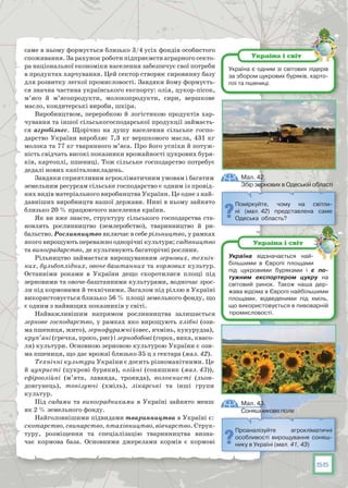 55
саме в ньому формується близько 3/4 усіх фондів особистого
споживання. За рахунок роботи підприємств аграрного секто-
ра національної економіки населення забезпечує свої потреби
в продуктах харчування. Цей сектор створює сировинну базу
для розвитку легкої промисловості. Завдяки йому формуєть-
ся значна частина українського експорту: олія, цукор-пісок,
м’ясо й м’ясопродукти, молокопродукти, сири, вершкове
масло, кондитерські вироби, шкіра.
Виробництвом, переробкою й логістикою продуктів хар-
чування та іншої сільськогосподарської продукції займаєть-
ся агробізнес. Щорічно на душу населення сільське госпо-
дарство України виробляє 7,3 кг вершкового масла, 431 кг
молока та 77 кг тваринного м’яса. Про його успіхи й потуж-
ність свідчать високі показники врожайності цукрових буря-
ків, картоплі, пшениці. Тож сільське господарство потребує
дедалі нових капіталовкладень.
Завдяки сприятливим агрокліматичним умовам і багатим
земельним ресурсам сільське господарство є одним із провід-
них видів матеріального виробництва України. Це одне з най-
давніших виробництв нашої держави. Нині в ньому зайнято
близько 20 % працюючого населення країни.
Як ви вже знаєте, структуру сільського господарства ста-
новлять рослинництво (землеробство), тваринництво й ри-
бальство. Рослинництво включає в себе рільництво, у рамках
якого вирощують переважно однорічні культури; садівництво
та виноградарство, де культивують багаторічні рослини.
Рільництво займається вирощуванням зернових, техніч-
них, бульбоплідних, овоче-баштанних та кормових культур.
Останніми роками в України дещо скоротилися площі під
зерновими та овоче-баштанними культурами, водночас зрос-
ли під кормовими й технічними. Загалом під ріллю в Україні
використовується близько 56 % площі земельного фонду, що
є одним з найвищих показників у світі.
Найважливішим напрямом рослинництва залишається
зернове господарство, у рамках яко вирощують хлібні (ози-
ма пшениця, жито), зернофуражні (овес, ячмінь, кукурудза),
круп’яні (гречка, просо, рис) і зернобобові (горох, вика, квасо-
ля) культури. Основною зерновою культурою України є ози-
ма пшениця, що дає врожаї близько 35 ц з гектара (мал. 42).
Технічні культури України є досить різноманітними. Це
й цукристі (цукрові буряки), олійні (соняшник (мал. 43)),
ефіроолійні (м’ята, лаванда, троянда), волокнисті (льон-
довгунець), тонізуючі (хміль), лікарські та інші групи
культур.
Під садами та виноградниками в Україні зайнято менш
як 2 % земельного фонду.
Найголовнішими підвидами тваринництва в Україні є:
скотарство, свинарство, птахівництво, вівчарство. Струк-
туру, розміщення та спеціалізацію тваринництва визна-
чає кормова база. Основними джерелами кормів є кормові
Поміркуйте, чому на світли-
ні (мал. 42) представлена саме
Одеська область?
Проаналізуйте агрокліматичні
особливості вирощування соняш-
нику в Україні (мал. 41, 43)
Україна є одним зі світових лідерів
за збором цукрових буряків, карто-
плі та пшениці.
Україна і світ
Україна відзначається най-
більшими в Європі площами
під цукровими буряками і є по­
тужним експортером цукру на
світовий ринок. Також наша дер-
жава відома в Європі найбільшими
площами, відведеними під хміль,
що використовується в пивоварній
промисловості.
Україна і світ
Мал. 42.
Збір зернових в Одеській області
Мал. 43.
Соняшникове поле
 