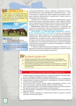 56
культури (конюшина, люпин, люцерна, кукурудза на силос,
кормові буряки, соя), зернофуражні, природні угіддя — луки
й пасовища. У приміських зонах тварин відгодовують відхо-
дами харчової промисловості (сироваткою, жомом тощо) та
харчовими відходами міст.
Рибництво є ставковим та річковим (розведення й вилов
промислово цінних видів риб: коропа, ляща, форелі). Певну
роль у тваринництві відіграють бджільництво, шовківництво,
кролівництво, хутрове звірівництво, конярство (мал. 44).
Рибальство найчастіше виокремлюють в окремий вид
сільського господарства. Воно, на відміну від рибництва, пе-
редбачає промисел морської риби й морепродуктів.
Проблеми та перспективи розвитку сільсь­
кого господарства України. Сільське господарство
України має чимало проблем, які гальмують його повноцін-
ний розвиток. Основними з них є: низький рівень механізації
виробництва, застаріла техніка, відносно висока частка руч-
ної праці, значні втрати продукції під час її транспортування
та зберігання. Але попри це Україна має унікальні природні
передумови для розвитку сільського господарства і є одним з
визначних експортерів.
У державі добре розвинене рослинництво. Натомість тва-
ринництво через ряд економічних проблем не здатне повною
мірою задовольнити потреби споживачів.
ДІЛОВИЙ ЩОДЕННИК
1.	 В Україні представлені всі основні види сільського господарства.
2.	 Перевагами розвитку сільського господарства в нашій країні є спри-
ятливі кліматичні, ґрунтові й орографічні чинники.
3.	 Основними недоліками розвитку сільського господарства є низький
рівень механізації виробництва, застаріла техніка, висока частка руч-
ної праці тощо.
ЗНАЮ, РОЗУМІЮ, ВМІЮ ПОЯСНИТИ
1.	 Схарактеризуйте структуру сільського господарства України. Використовую-
чи текст параграфа, побудуйте її схему в своєму зошиті.
2.	 Яким чином кліматичний чинник визначає структуру сільського господарства?
3.	 Схарактеризуйте переваги ґрунтового й орографічного чинників у розвитку
сільського господарства України.
4.	 На контурній карті позначте основні райони вирощування пшениці, жита,
ячменю, соняшнику, цукрового буряку, картоплі, хмелю в Україні.
5.	 Що є підґрунтям високого потенціалу агропромислового комплексу України?
Які недоліки існують? Як, на вашу думку, їх можна усунути?
6.	 Що таке агробізнес? Поміркуйте, які існують передумови для його успішного
ведення в Україні.
7.	 Окресліть основні проблеми та перспективи розвитку аграрного сектора
національної економіки України.
Проаналізуйте, які природні можливос-
ті має Україна для повноцінного роз-
витку рибальства. Яку продукцію воно
може запропонувати вітчизняним і за-
рубіжним споживачам?
ЕКОНОМвсесвіт
Поміркуйте, яким чином кінний за-
вод (мал. 44) може давати мільйонні
прибутки у валюті.
Мал. 44.
Коні Онуфріївського кінного
заводу (Кіровоградська область)
 