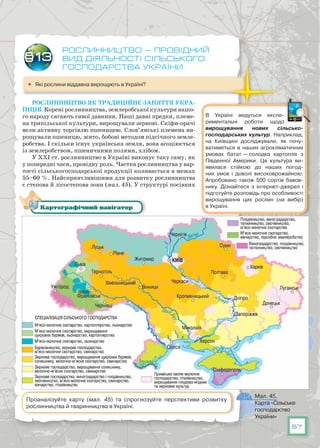 57
В Україні ведуться експе-
риментальні роботи щодо
вирощування нових сільсько­
господарських культур. Наприклад,
на Київщині досліджували, як почу-
ватиметься в наших агрокліматичних
умовах батат — солодка картопля з
Південної Америки. Ця культура ви-
явилася стійкою до наших погод-
них умов і доволі високоврожайною.
Апробовано також 500 сортів бавов-
нику. Дізнайтеся з інтернет-джерел і
підготуйте розповідь про особливості
вирощування цих рослин (на вибір)
в Україні.
Рослинництво — провідний
вид діяльності сільського
господарства України
	 Які рослини віддавна вирощують в Україні?
Рослинництво як традиційне заняття укра-
їнців. Корені рослинництва, землеробської культури нашо-
го народу сягають сивої давнини. Наші давні предки, племе-
на трипільської культури, вирощували зернові. Скіфи-орачі
вели активну торгівлю пшеницею. Слов’янські племена ви-
рощували пшеницю, жито, бобові методом підсічного земле-
робства. І скільки існує українська земля, вона асоціюється
із землеробством, пшеничними полями, хлібом.
У ХХІ ст. рослинництво в Україні виконує таку саму, як
у попередні часи, провідну роль. Частка рослинництва у вар-
тості сільськогосподарської продукції коливається в межах
55–60 %. Найсприятливішими для розвитку рослинництва
є степова й лісостепова зони (мал. 45). У структурі посівних
§13
Мал. 45.
Карта «Сільське
господарство
України»
Картографічний навігатор
Проаналізуйте карту (мал. 45) та спрогнозуйте перспективи розвитку
рослинництва й тваринництва в Україні.
 