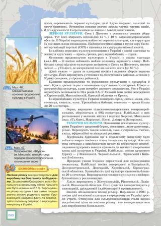 58
площ переважають зернові культури, далі йдуть кормові, технічні та
овоче-баштанні. Останніми роками значно зросла частка чистих парів.
З огляду екології й агротехніки це явище є доволі позитивним.
Зернові культури. Степ і Лісостеп є основними зонами збору
зерна. Тут його збирають відповідно 45 % і 40 % загальноукраїнських
обсягів. В Україні вирощують майже всі зернові культури, але структура
їх посівних площ неоднакова. Найперспективнішими з точки зору Світо-
вої організації торгівлі (СОТ) є пшениця та кукурудза високої якості.
Із хлібних зернових культур основними в Україні є озимі пшениця та
жито; із круп’яних — просо, гречка, рис; зернобобових — горох.
Основною продовольчою культурою в Україні є озима пшениця
(мал. 46) — її посіви займають майже половину зернового клину. Най-
більші площі під цією культурою засівають у Степу та Лісостепу, значно
менші — у Поліссі, де зосереджені посіви озимого жита (до 60 %).
Ярий ячмінь — друга за площами посівів і валовим збором зернова
культура. Його вирощують у степових та лісостепових районах, а також у
Криму (зокрема, у гірських районах).
Цінними продовольчими та фуражними культурами є кукурудза й
овес. Просо, гречка та рис є основними круп’яними культурами. Просо —
посухо­стійка культура, а рис потребує значного зволоження. Рис в Україні
вирощують починаючи із 70-х років ХХ ст. Основні його посіви зосереджені
в Херсонській, Миколаївській, Одеській областях та Криму.
Із зернобобових культур в Україні поширені горох, люпин, вика, соя,
сочевиця, квасоля, чина. Урожайність бобових невисока — трохи більш
як 20 ц з гектара.
Зерно, вирощене сільськогосподарськими товаровироб-
никами, зберігається в 695 елеваторах. Найбільші з них
розташовані у великих містах і портах: Херсоні, Миколаєві
(мал. 47), Одесі, Маріуполі, Києві, Дніпрі та Запоріжжі.
Технічні культури. Основними технічними культу-
рами України є цукровий буряк, соняшник, льон-довгунець,
ріпак. Вирощують також коноплі, льон-кучерявець, тютюн,
хміль, ефіроолійні та лікарські рослини.
Цукровими буряками ще в недалекому минулому було
зайнято чверть посівних площ технічних культур. Але сві-
това ситуація з виробництвом цук­ру та несвоєчасне переоб-
ладнання цукрових заводів призвели до значного скорочення
площ цієї культури в Україні. Найбільші посіви цукрового
буряку — у Вінницькій, Тернопільській, Черкаській і Київ-
ській областях.
Природні умови України сприятливі для вирощування
соняшнику. Найбільші посіви зосереджені в Запорізькій,
Дніпропетровській, Донецькій, Харківській, Кіровоград-
ській областях. Урожайність цієї культури становить близь-
ко 20 ц з гектара. Вирощування соняшнику є одним з найпри-
бутковіших у рослинництві.
Хміль вирощують у Житомирській, Рівненській, Львів-
ській, Він­ницькій областях. Його суцвіття використовують у
пивоварній, дріжджо­вій і хлібопекарній промисловості.
Значно збільшилися площі ріпаку. Порівняно з 2007 р.
посіви цієї технічної культури в середньому по Україні зрос-
ли утричі. Стимулом для сільгоспвиробників стали високі
закупівельні ціни на насіння ріпаку, яке використовується
для виробництва біопального.
Насіння ріпаку використовується для
виробництва біоетанолу та біодизе­
лю. За законами Євросоюзу, вміст біо-
пального в загальному обсязі пального
має бути не менш як 2,5 %. Вирощуван-
ня ріпаку на одних і тих самих площах
значно знижує родючість ґрунту. Про-
аналізуйте наведені факти та спрогно-
зуйте подальшу ситуацію з вирощуван-
ням ріпаку в Україні.
ЕКОНОМвсесвіт
Мал. 47.
Підприємство «Нібулон»
(м. Миколаїв) використовує
передові технології зберігання
та очищення зерна
Мал. 46.
Озима пшениця —
основна продовольча
культура в Україні
 