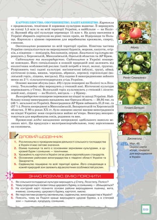 59
Картоплярство, овочівництво, баштанництво. Картопля
є продовольчою, технічною й кормовою культурою водночас. Її вирощують
на площі 1,5 млн га на всій території України, а найбільше — на Поліс-
сі. Валовий збір цієї культури перевищує 15 млн т. На душу населення в
Україні збирають картоплю на рівні таких країн, як Нідерланди та Поль-
ща. Картопля є цінною сировиною для виробництва крохмалю, спирту,
глюкози.
Овочівництво розвинене по всій території країни. Північна частина
України спеціалізується на вирощуванні буряків, моркви, капусти, огір-
ків, а південна — помідорів, баклажанів, перцю. Баштанні культури ви-
рощують у Херсонській, Миколаївській, Одеській областях та АР Крим.
Садівництво та виноградарство. Садівництво в Україні пошире-
не повсюдно. Його спеціалізація в кожній природній зоні залежить від
екологічних особливостей рослин: їхній потребі в теплі, волозі, ґрунтах.
Розрізняють такі садові культури: насіннячкові (яблуні, груші, айва);
кісточкові (слива, вишня, черешня, абрикос, персик); горіхоплідні (во-
лоський горіх, ліщина, мигдаль). Під садами й виноградниками зайнято
менш як 2 % сільськогосподарських угідь України.
Основні масиви яблунь (мал. 48) і груш поширені на Поліссі та в Лісо-
степу. Теплолюбну айву вирощують у степовій зоні. Кісточкові культури
переважають у Степу. Волоський горіх культивують у степовій і лісосте-
повій зоні, ліщину — на Поліссі, мигдаль — у Криму.
Виноградарство поширене переважно на півдні та заході України. Най-
більшу площу виноградних насаджень має Одеська область — 38,95 тис. га
(46 % загальної по Україні). Виноградники АР Крим займають 31,0 тис. га
(37 %). Решта зосереджені в Миколаївській, Закарпатській та Херсонській
областях. У 80-х роках ХХ ст. було знищено значні масиви виноградників
на півдні України: вони скоротилися майже вп’ятеро. Виноград викорис-
товується для виробництва соків, родзинок та вин.
Промислові ягідні насадження зосереджені здебільшого навколо ве-
ликих міст. Ця продукція є малотранспортабельною, тому зорієнтована
на споживача.
ДІЛОВИЙ ЩОДЕННИК
1.	 Рослинництво є провідним видом діяльності сільського господарства
в Україні й має світове значення.
2.	 Озима пшениця та жито є основними зерновими культурами, а цу-
кровий буряк і соняшник — технічними.
3.	 Урожайність картоплі в Україні сягає рівня європейських стандартів.
4.	 Основними районами виноградарства є південні області України та
Закарпаття.
5.	 Садівництво поширене по всій території країни. Його спеціалізація в
кожній природній зоні залежить від екологічних особливостей рослин.
ЗНАЮ, РОЗУМІЮ, ВМІЮ ПОЯСНИТИ
1.	 Які сільськогосподарські культури вирощують у Степу, Лісостепу, Поліссі?
2.	 Чому скорочуються посівні площі цукрового буряку, а соняшнику — збільшуються?
3.	 На  контурній карті позначте основні райони вирощування пшениці, жита,
ячменю, соняшнику, цукрового буряку, картоплі, хмелю.
4.	 Які перспективи розвитку овочівництва, садівництва, виноградарства в Україні?
5.	 Поясніть, чому на Поділлі краще вирощувати цукрові буряки, а в степовій
зоні — пшеницю, кукурудзу, соняшник.
Мал. 48.
Окремі сорти
яблук, придатні
для вирощування
в Україні
Айред
Ренет Симиренко
Голден Делішес
Джонаголд
а
б
в
г
 