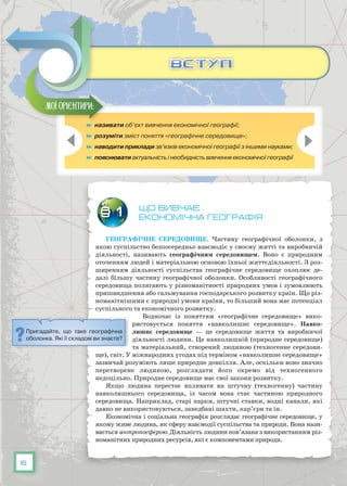 6
	 називати об’єкт вивчення економічної географії;
	 розуміти зміст поняття «географічне середовище»;
	 наводити приклади зв’язків економічної географії з іншими науками;
	 пояснювати актуальність і необхідність вивчення економічної географії
що вивчає
Економічна географія
Географічне середовище. Частину географічної оболонки, з
якою суспільство безпосередньо взаємодіє у своєму житті та виробничій
діяльності, називають географічним середовищем. Воно є природним
оточенням людей і матеріальною основою їхньої життєдіяльності. З роз-
ширенням діяльності суспільства географічне середовище охоплює де-
далі більшу частину географічної оболонки. Особливості географічного
середовища полягають у різноманітності природних умов і зумовлюють
пришвидшення або гальмування господарського розвитку країн. Що різ-
номанітнішими є природні умови країни, то більший вона має потенціал
суспільного та економічного розвитку.
Водночас із поняттям «географічне середовище» вико-
ристовується поняття «навколишнє середовище». Навко-
лишнє середовище — це середовище життя та виробничої
діяльності людини. Це навколишній (природне середо­вище)
та матеріальний, створений людиною (техногенне середови-
ще), світ. У міжнародних угодах під терміном «навколишнє середовище»
зазвичай розуміють лише природне довкілля. Але, оскільки воно значно
перетворене людиною, розглядати його окремо від техногенного
недоцільно. Природне середовище має свої закони розвитку.
Якщо людина перестає впливати на штучну (техногенну) частину
навколишнього середовища, із часом вона стає частиною природного
середо­вища. Наприклад, старі парки, штучні ставки, водні канали, які
давно не використовуються, занедбані шахти, кар’єри та ін.
Економічна і соціальна географія розглядає географічне середовище, у
якому живе людина, як сферу взаємодії суспільства та природи. Вона нази-
вається антропосферою. Діяльність людини пов’язана з використанням різ-
номанітних природних ресурсів, які є компонентами природи.
§ 1
Мої орієнтири:
ВСТУПВСТУП
Пригадайте, що таке географічна
оболонка. Які її складові ви знаєте?
 