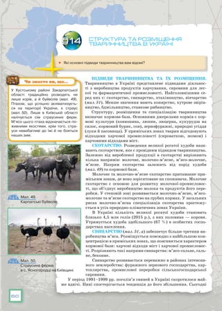 60
Структура та розміщення
тваринництва в Україні
	 Які основні підвиди тваринництва вам відомі?
Підвиди тваринництва та їх розміщення.
Тваринництво в Україні представлене підвидами діяльнос-
ті з виробництва продуктів харчування, сировини для лег-
кої та фармацевтичної промисловості. Найголовнішими се-
ред них є: скотарство, свинарство, птахівництво, вівчарство
(мал. 51). Менше значення мають конярство, хутрове звірів-
ництво, бджільництво, ставкове рибництво.
Структуру, розміщення та спеціалізацію тваринництва
визначає кормова база. Основними джерелами кормів є кор-
мові культури (конюшина, люпин, люцерна, кукурудза на
силос, кормовий буряк, соя), зернофуражні, природні угіддя
(луки й пасовища). У приміських зонах тварин відгодовують
відходами харчової промисловості (сироваткою, жомом) і
харчовими відходами міст.
Скотарство. Розведення великої рогатої худоби нази-
вають скотарством, яке є провідним підвидом тваринництва.
Залежно від виробленої продукції в скотарстві вирізняють
кілька напрямів: молочне, молочно-м’ясне, м’ясо-молочне,
м’ясне. Напрям скотарства залежить від порід худоби
(мал. 49) та кормової бази.
Молочне та молочно-м’ясне скотарство притаманне при-
міським зонам, де воно зорієнтоване на споживача. Молочне
скотарство є основою для розвитку молочної-промисловос-
ті, що об’єднує виробництво молока та продуктів його пере-
робки. У степовій зоні розвивається молочно-м’ясне, м’ясо-
молочне та м’ясне скотарство на грубих кормах. У загальних
рисах молочно-м’ясна спеціалізація скотарства простежу-
ється в усіх природно-кліматичних зонах України.
В Україні кількість великої рогатої худоби становить
близько 4,5 млн голів (2015 р.), з них половина — корови.
Утримується худоба здебільшого (67 %) в особистих госпо-
дарствах населення.
Свинарство (мал. 51, а) забезпечує більше третини ви-
робництва м’яса. Розміщується повсюдно з найбільшою кон-
центрацією в приміських зонах, що пояснюється характером
кормової бази: харчові відходи міст і харчової промисловос-
ті. Розрізняють такі напрями свинарства: м’ясо-сальне, саль-
не, беконне.
Свинарство розвивається переважно в районах інтенсив-
ного землеробства: фуражного зернового господарства, кар-
топлярства, промислової переробки сільськогосподарської
сировини.
У період 1991–1999 рр. поголів’я свиней в Україні скоротилося май-
же вдвічі. Нині спостерігається тенденція до його збільшення. Сьогодні
§14
У Хустському районі Закарпатської
області традиційно розводять не
лише корів, а й буйволів (мал. 49).
Птахом, що успішно акліматизуєть-
ся на території України, є страус
(мал. 50). Лише в Київській області
налічується сім страусиних ферм.
М’ясо цього птаха відзначається по-
живними якостями, крім того, стра-
уси невибагливі до їжі й не бояться
наших зим.
Чи знаєте ви, що…
Мал. 49.
Карпатські буйволи
Мал. 50.
Страусина ферма
в с. Ясногородці на Київщині
 