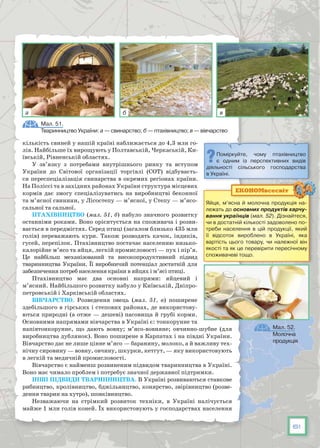 61
кількість свиней у нашій країні наближається до 4,3 млн го-
лів. Найбільше їх вирощують у Полтавській, Черкаській, Ки-
ївській, Рівненській областях.
У зв’язку з потребами внутрішнього ринку та вступом
України до Світової організації торгівлі (СОТ) відбуваєть-
ся переспеціалізація свинарства в окремих регіонах країни.
На Поліссі та в західних районах України структура місцевих
кормів дає змогу спеціалізуватись на виробництві беконної
та м’ясної свинини, у Лісостепу — м’ясної, у Степу — м’ясо-
сальної та сальної.
Птахівництво (мал. 51, б) набуло значного розвитку
останніми роками. Воно орієнтується на споживача і розви-
вається в передмістях. Серед птиці (загалом близько 435 млн
голів) переважають кури. Також розводять качок, індиків,
гусей, перепілок. Птахівництво постачає населенню низько-
калорійне м’ясо та яйця, легкій промисловості — пух і пір’я.
Це найбільш механізований та високопродуктивний підвид
тваринництва України. Її виробничий потенціал достатній для
забезпечення потреб населення країни в яйцях і м’ясі птиці.
Птахівництво має два основні напрями: яйцевий і
м’ясний. Найбільшого розвитку набуло у Київській, Дніпро-
петровській і Харківській областях.
Вівчарство. Розведення овець (мал. 51, в) поширене
здебільшого в гірських і степових районах, де використову-
ються природні (а отже — дешеві) пасовища й грубі корми.
Основними напрямами вівчарства в Україні є: тонкорунне та
напівтонкорунне, що дають вовну; м’ясо-вовняне; овчинно-шубне (для
виробництва дублянок). Воно поширене в Карпатах і на півдні України.
Вівчарство дає не лише цінне м’ясо — баранину, молоко, а й важливу тех-
нічну сировину — вовну, овчину, шкурки, кетгут, — яку використовують
в легкій та медичній промисловості.
Вівчарство є найменш розвиненим підвидом тваринництва в Україні.
Воно має чимало проблем і потребує значної державної підтримки.
Інші підвиди тваринництва. В Україні розвиваються ставкове
рибництво, кролівництво, бджільництво, конярство, звірівництво (розве-
дення тварин на хутро), шовківництво.
Незважаючи на стрімкий розвиток техніки, в Україні налічується
майже 1 млн голів коней. Їх використовують у господарствах населення
Яйця, м’ясна й молочна продукція на-
лежать до основних продуктів харчу­
вання українців (мал. 52). Дізнайтеся,
чи в достатній кількості задоволено по-
треби населення в цій продукції, який
її відсоток вироблено в Україні, яка
вартість цього товару, чи належної він
якості та як це перевірити пересічному
споживачеві тощо.
ЕКОНОМвсесвіт
Мал. 51.
Тваринництво України: а — свинарство; б — птахівництво; в — вівчарство
Поміркуйте, чому птахівництво
є одним із перспективних видів
діяльності сільського господарства
в Україні.
Мал. 52.
Молочна
продукція
а б в
 