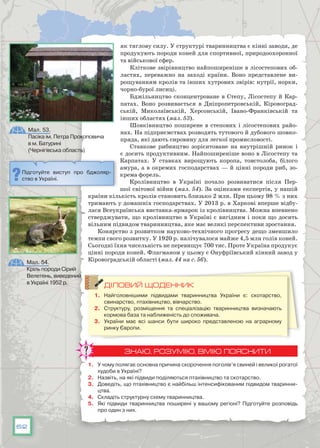 62
як тяглову силу. У структурі тваринництва є кінні заводи, де
продукують породи коней для спортивної, природоохоронної
та військової сфер.
Кліткове звірівництво найпоширеніше в лісостепових об-
ластях, переважно на заході країни. Воно представлене ви-
рощуванням кролів та інших хутрових звірів: нутрії, норки,
чорно-бурої лисиці.
Бджільництво сконцентроване в Степу, Лісостепу й Кар-
патах. Воно розвивається в Дніпропетровській, Кіровоград-
ській, Миколаївській, Херсонській, Івано-Франківській та
інших областях (мал. 53).
Шовківництво поширене в степових і лісостепових райо-
нах. На підприємствах розводять тутового й дубового шовко-
пряда, які дають сировину для легкої промисловості.
Ставкове рибництво зорієнтоване на внутрішній ринок і
є досить продуктивним. Найпоширеніше воно в Лісостепу та
Карпатах. У  ставках вирощують коропа, товстолоба, білого
амура, а в окремих господарствах — й цінні породи риб, зо-
крема форель.
Кролівництво в Україні почало розвиватися після Пер-
шої світової вій­ни (мал. 54). За оцінками експертів, у нашій
країни кількість кролів становить близько 2 млн. При цьому 98 % з них
тримають у домашніх господарствах. У 2013 р. в Харкові вперше відбу-
лася Всеукраїнська виставка-ярмарок із кролівництва. Можна впевнено
стверджувати, що кролівництво в Україні є вигідним і поки що досить
вільним підвидом тваринництва, яке має великі перспективи зростання.
Конярство з розвитком науково-технічного прогресу дещо зменшило
темпи свого розвитку. У 1920 р. налічувалося майже 4,5 млн голів коней.
Сьогодні їхня чисельність не перевищує 700 тис. Проте Україна продукує
цінні породи коней. Флагманом у цьому є Онуфріївський кінний завод у
Кіровоградській області (мал. 44 на с. 56).
ДІЛОВИЙ ЩОДЕННИК
1.	 Найголовнішими підвидами тваринництва України є: скотарство,
свинарство, птахівництво, вівчарство.
2.	 Структуру, розміщення та спеціалізацію тваринництва визначають
кормова база та наближеність до споживача.
3.	 України має всі шанси бути широко представленою на аграрному
ринку Європи.
ЗНАЮ, РОЗУМІЮ, ВМІЮ ПОЯСНИТИ
1.	 У чому полягає основна причина скорочення поголів’я свиней і великої рогатої
худоби в Україні?
2.	 Назвіть, на які підвиди поділяються птахівництво та скотарство.
3.	 Доведіть, що птахівництво є найбільш інтенсифікованим підвидом тваринни-
цтва.
4.	 Складіть структурну схему тваринництва.
5.	 Які підвиди тваринництва поширені у вашому регіоні? Підготуйте розповідь
про один з них.
Мал. 53.
Пасіка ім. Петра Прокоповича
в м. Батурині
(Чернігівська область)
Підготуйте виступ про бджоляр-
ство в Україні.
Мал. 54.
Кріль породи Сірий
Велетень, виведений
в Україні 1952 р.
 