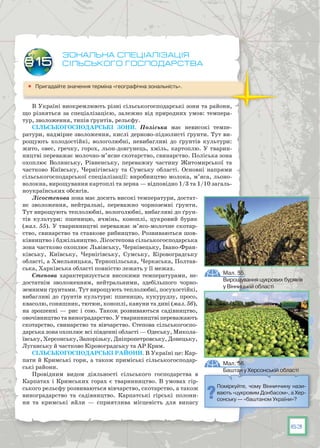 63
Зональна спеціалізація
сільського господарства
	 Пригадайте значення терміна «географічна зональність».
В Україні виокремлюють різні сільськогосподарські зони та райони,
що різняться за спеціалізацією, залежно від природних умов: темпера-
тур, зволоження, типів ґрунтів, рельєфу.
СІЛЬСЬКОГОСПОДАРСЬКІ ЗОНИ. Поліська має невисокі темпе-
ратури, надмірне зволоження, кислі дерново-підзолисті ґрунти. Тут ви-
рощують холодостійкі, вологолюбні, невибагливі до ґрунтів культури:
жито, овес, гречку, горох, льон-довгунець, хміль, картоплю. У тварин-
ництві переважає молочно-м’ясне скотарство, свинарство. Поліська зона
охоплює Волинську, Рівненську, переважну частину Житомирської та
частково Київську, Чернігівську та Сумську області. Основні напрями
сільськогосподарської спеціалізації: виробництво молока, м’яса, льоно-
волокна, вирощування картоплі та зерна — відповідно 1/3 та 1/10 загаль-
ноукраїнських обсягів.
Лісостепова зона має досить високі температури, достат-
нє зволоження, нейтральні, переважно чорноземні ґрунти.
Тут вирощують теплолюбні, вологолюбні, вибагливі до ґрун-
тів культури: пшеницю, ячмінь, коноплі, цукровий буряк
(мал. 55). У тваринництві переважає м’ясо-молочне скотар-
ство, свинарство та ставкове рибництво. Розвиваються шов-
ківництво і бджільництво. Лісостепова сільськогосподарська
зона частково охоплює Львівську, Чернівецьку, Івано-Фран-
ківську, Київську, Чернігівську, Сумську, Кіровоградську
області, а Хмельницька, Тернопільська, Черкаська, Полтав-
ська, Харківська області повністю лежать у її межах.
Степова характеризується високими температурами, не-
достатнім зволоженням, нейтральними, здебільшого чорно-
земними ґрунтами. Тут вирощують теплолюбні, посухостійкі,
вибагливі до ґрунтів культури: пшеницю, кукурудзу, просо,
квасолю, соняшник, тютюн, коноплі, кавуни та дині (мал. 56),
на зрошенні — рис і сою. Також розвиваються садівництво,
овочівництво та виноградарство. У тваринництві переважають
скотарство, свинарство та вівчарство. Степова сільськогоспо-
дарська зона охоплює всі південні області — Одеську, Микола-
ївську, Херсонську, Запорізьку, Дніпропетровську, Донецьку,
Луганську й частково Кіровоградську та АР Крим.
СІЛЬСЬКОГОСПОДАРСЬКІ РАЙОНИ. В Україні це: Кар-
пати й Кримські гори, а також приміські сільськогосподар-
ські райони.
Провідним видом діяльності сільського господарства в
Карпатах і Кримських горах є тваринництво. В умовах гір-
ського рельєфу розвиваються вівчарство, скотарство, а також
виноградарство та садівництво. Карпатські гірські полони-
ни та кримські яйли — сприятлива місцевість для випасу
§15
Мал. 56.
Баштан у Херсонській області
Поміркуйте, чому Вінниччину нази-
вають «цукровим Донбасом», а Хер-
сонську — «баштаном України»?
Мал. 55.
Вирощування цукрових буряків
у Вінницькій області
 