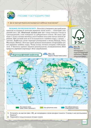 65
Лісове господарство
	 Де на території України розташовуються найбільші лісові масиви?
Основнілісовіпоясисвіту.Лісисвітуутворюютьдваприблизно
однакові за площею й запасами деревини лісові пояси — північний і пів-
денний (мал. 59). Північний лісовий пояс має площу близько 2 млрд га
і розташований у зоні помірного та субтропічного поясів. На нього при-
падає 1/2 всіх лісових масивів у світі й майже така сама частка запасів де-
ревини. Цей лісовий пояс на 2/3 складається з хвойних порід, а решта —
листяні. Найбільші лісові території розташовані в межах Канади, Росії,
Фінляндії, Швеції. Ліси цих країн зазнали інтенсивних лісорозробок цін-
ної деревини хвойних порід. Тепер площа лісового покриву стабілізува-
лася. У багатьох країнах завдяки раціональному лісовідновленню обсяг
приросту деревини перевищує обсяг вирубування.
§16
Мал. 59.
Карта «Лісові пояси світу»
Картографічний навігатор
1.	 Установіть за картою (мал. 59), де зосереджені лісові ресурси планети. У якому з них розташована
Україна?
2.	 Порівняйте площі основних лісових поясів.
Мал. 58.
Логотип
міжнародної
природоохоронної
організації «Лісова
опікунська рада»
 