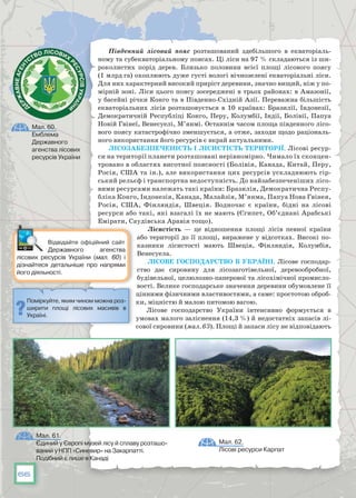 66
Південний лісовий пояс розташований здебільшого в екваторіаль-
ному та субекваторіальному поясах. Ці ліси на 97 % складаються із ши-
роколистих порід дерев. Близько половини всієї площі лісового поясу
(1 млрд га) охоплюють дуже густі вологі вічнозелені екваторіальні ліси.
Для них характерний високий приріст деревини, значно вищий, ніж у по-
мірній зоні. Ліси цього поясу зосереджені в трьох районах: в Амазонії,
у басейні річки Конго та в Південно-Східній Азії. Переважна більшість
екваторіальних лісів розташовується в 10 країнах: Бразилії, Індонезії,
Демократичній Республіці Конго, Перу, Колумбії, Індії, Болівії, Папуа
Новій Гвінеї, Венесуелі, М’янмі. Останнім часом площа південного лісо-
вого поясу катастрофічно зменшується, а отже, заходи щодо раціональ-
ного використання його ресурсів є вкрай актуальними.
Лісозабезпеченість і лісистість території. Лісові ресур-
си на території планети розташовані нерівномірно. Чимало їх сконцен-
тровано в областях висотної поясності (Болівія, Канада, Китай, Перу,
Росія, США та ін.), але використання цих ресурсів ускладнюють гір-
ський рельєф і транспортна недоступність. До найзабезпеченіших лісо-
вими ресурсами належать такі країни: Бразилія, Демократична Респу-
бліка Конго, Індонезія, Канада, Малайзія, М’янма, Папуа Нова Гвінея,
Росія, США, Фінляндія, Швеція. Водночас є країни, бідні на лісові
ресурси або такі, які взагалі їх не мають (Єгипет, Об’єднані Арабські
Емірати, Саудівська Аравія тощо).
Лісистість — це відношення площі лісів певної країни
або території до її площі, виражене у відсотках. Високі по-
казники лісистості мають Швеція, Фінляндія, Колумбія,
Венесуела.
Лісове господарство в Україні. Лісове господар-
ство дає сировину для лісозаготівельної, деревообробної,
будівельної, целюлозно-паперової та лісохімічної промисло-
вості. Велике господарське значення деревини обумовлене її
цінними фізичними властивостями, а саме: простотою оброб-
ки, міцністю й малою питомою вагою.
Лісове господарство України інтен­сивно формується в
умовах малого заліснення (14,3 %) й недостатніх запасів лі-
сової сировини (мал. 63). Площі й запаси лісу не відповідають
Мал. 61.
Єдиний у Європі музей лісу й сплаву розташо-
ваний у НПП «Синевир» на Закарпатті.
Подібний є лише в Канаді
Мал. 62.
Лісові ресурси Карпат
Поміркуйте, яким чином можна роз-
ширити площі лісових масивів в
Україні.
Мал. 60.
Емблема
Державного
агенства лісових
ресурсів України
Відвідайте офіційний сайт
Державного агенства
лісових ресурсів України (мал. 60) і
дізнайтеся детальніше про напрями
його діяльності.
 