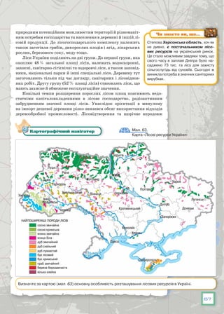 67
природним потенційним можливостям території й різноманіт-
ним потребам господар­ства та населення в деревині й іншій лі-
совій продукції. До лісогос­подарського комплексу належить
також заготівля грибів, дикорослих плодів і ягід, лікарських
рослин, березового соку, меду тощо.
Ліси України поділяють на дві групи. До першої групи, яка
охоплює 48 % загальної площі лісів, належать водоохоронні,
захисні, санітарно-гі­гієнічні та оздоровчі ліси, а також заповід-
ники, національні парки й інші спеціальні ліси. Деревину тут
заготовляють тільки під час догляду, сані­тарних і лісовіднов-
них робіт. Другу групу (52 % площі лісів) становлять ліси, що
мають захисне й обмежене експлуатаційне значення.
Повільні темпи розширення порослих лісом площ пояснюють недо-
статніми капіталовкладеннями в лісове господарство, радіоактивним
забрудненням значної площі лісів. Унаслідок орієнтації в минулому
на імпорт дешевої деревини різко знизився обсяг використання відходів
де­ревообробної промисловості. Лісовідтворення та щорічне впродовж
Мал. 63.
Карта «Лісові ресурси України»
Картографічний навігатор
Визначте за картою (мал. 63) основну особливість розташування лісових ресурсів в Україні.
Степова Херсонська область, хоч як
не дивно, є постачальником лісо­
вих ресурсів на український ринок.
Це стало можливим завдяки тому, що
свого часу в заплаві Дніпра було на-
саджено 73 тис. га лісу для захисту
сільгоспугідь від суховіїв. Сьогодні ж
виникла потреба в значних санітарних
вирубках.
Чи знаєте ви, що…
 